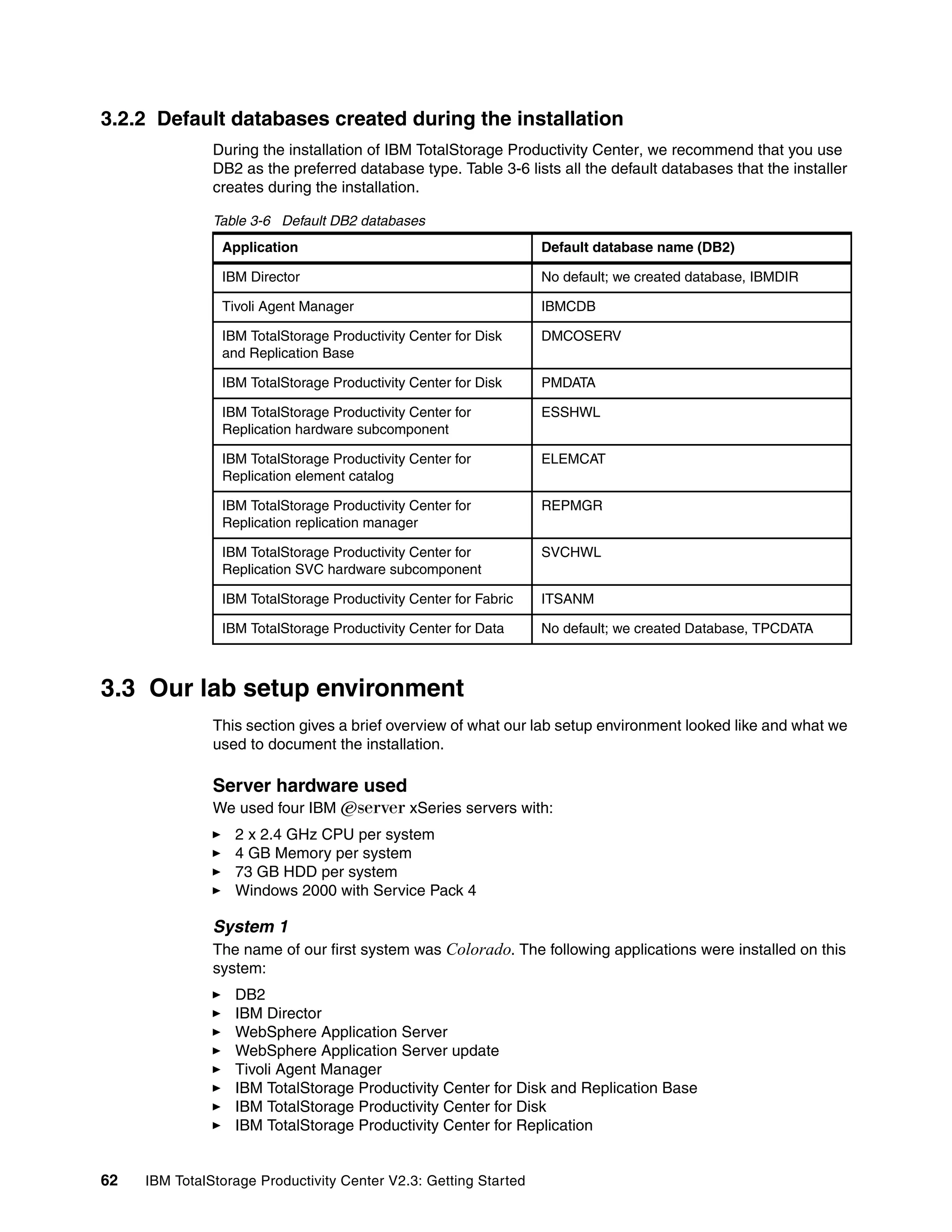3.2.2 Default databases created during the installation
               During the installation of IBM TotalStorage Productivity Center, we recommend that you use
               DB2 as the preferred database type. Table 3-6 lists all the default databases that the installer
               creates during the installation.

               Table 3-6 Default DB2 databases
                Application                                       Default database name (DB2)

                IBM Director                                      No default; we created database, IBMDIR

                Tivoli Agent Manager                              IBMCDB

                IBM TotalStorage Productivity Center for Disk     DMCOSERV
                and Replication Base

                IBM TotalStorage Productivity Center for Disk     PMDATA

                IBM TotalStorage Productivity Center for          ESSHWL
                Replication hardware subcomponent

                IBM TotalStorage Productivity Center for          ELEMCAT
                Replication element catalog

                IBM TotalStorage Productivity Center for          REPMGR
                Replication replication manager

                IBM TotalStorage Productivity Center for          SVCHWL
                Replication SVC hardware subcomponent

                IBM TotalStorage Productivity Center for Fabric   ITSANM

                IBM TotalStorage Productivity Center for Data     No default; we created Database, TPCDATA



3.3 Our lab setup environment
               This section gives a brief overview of what our lab setup environment looked like and what we
               used to document the installation.

               Server hardware used
               We used four IBM Eserver xSeries servers with:
                  2 x 2.4 GHz CPU per system
                  4 GB Memory per system
                  73 GB HDD per system
                  Windows 2000 with Service Pack 4

               System 1
               The name of our first system was Colorado. The following applications were installed on this
               system:
                  DB2
                  IBM Director
                  WebSphere Application Server
                  WebSphere Application Server update
                  Tivoli Agent Manager
                  IBM TotalStorage Productivity Center for Disk and Replication Base
                  IBM TotalStorage Productivity Center for Disk
                  IBM TotalStorage Productivity Center for Replication


62   IBM TotalStorage Productivity Center V2.3: Getting Started
 
