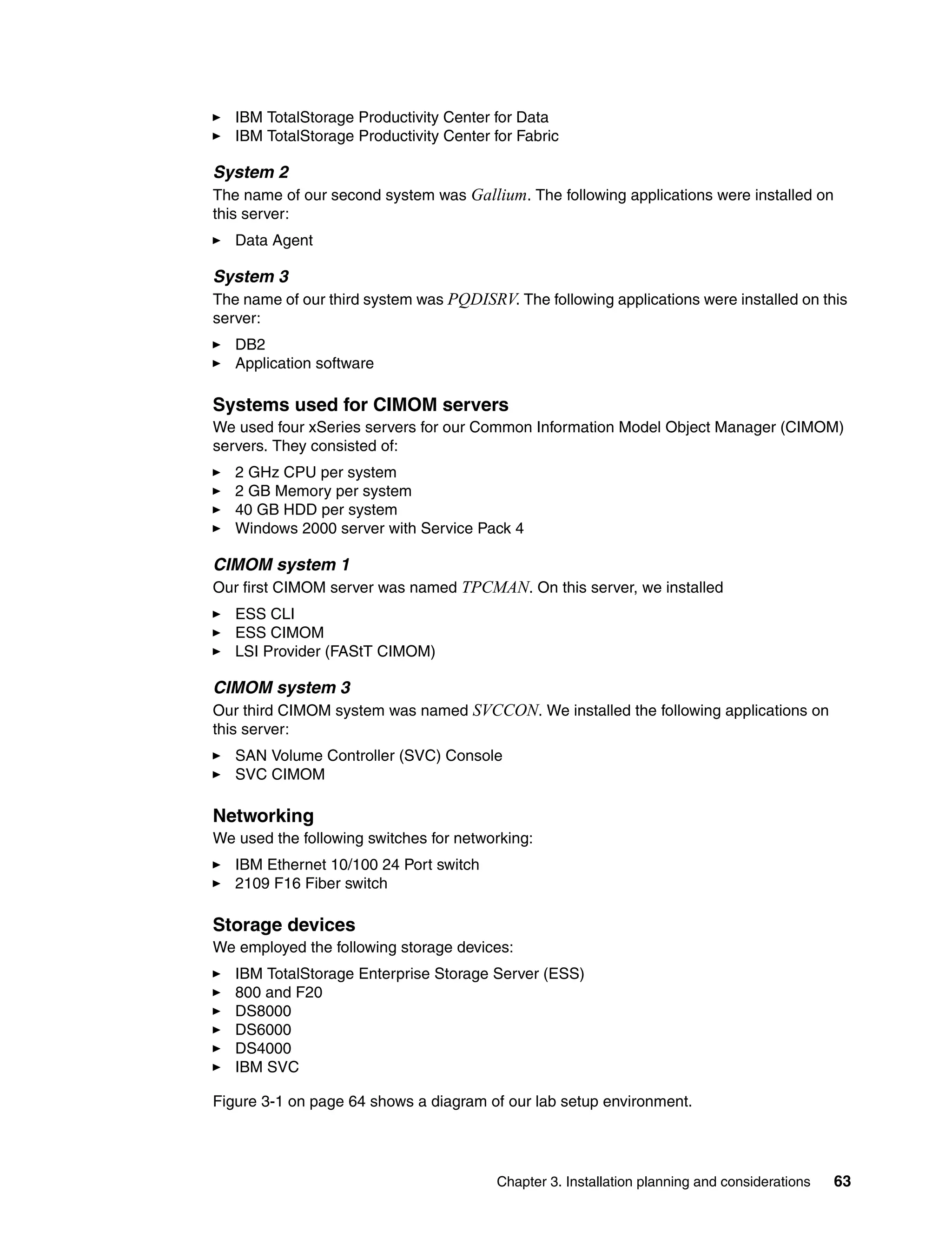 IBM TotalStorage Productivity Center for Data
   IBM TotalStorage Productivity Center for Fabric

System 2
The name of our second system was Gallium. The following applications were installed on
this server:
   Data Agent

System 3
The name of our third system was PQDISRV. The following applications were installed on this
server:
   DB2
   Application software

Systems used for CIMOM servers
We used four xSeries servers for our Common Information Model Object Manager (CIMOM)
servers. They consisted of:
   2 GHz CPU per system
   2 GB Memory per system
   40 GB HDD per system
   Windows 2000 server with Service Pack 4

CIMOM system 1
Our first CIMOM server was named TPCMAN. On this server, we installed
   ESS CLI
   ESS CIMOM
   LSI Provider (FAStT CIMOM)

CIMOM system 3
Our third CIMOM system was named SVCCON. We installed the following applications on
this server:
   SAN Volume Controller (SVC) Console
   SVC CIMOM

Networking
We used the following switches for networking:
   IBM Ethernet 10/100 24 Port switch
   2109 F16 Fiber switch

Storage devices
We employed the following storage devices:
   IBM TotalStorage Enterprise Storage Server (ESS)
   800 and F20
   DS8000
   DS6000
   DS4000
   IBM SVC

Figure 3-1 on page 64 shows a diagram of our lab setup environment.




                                        Chapter 3. Installation planning and considerations   63
 