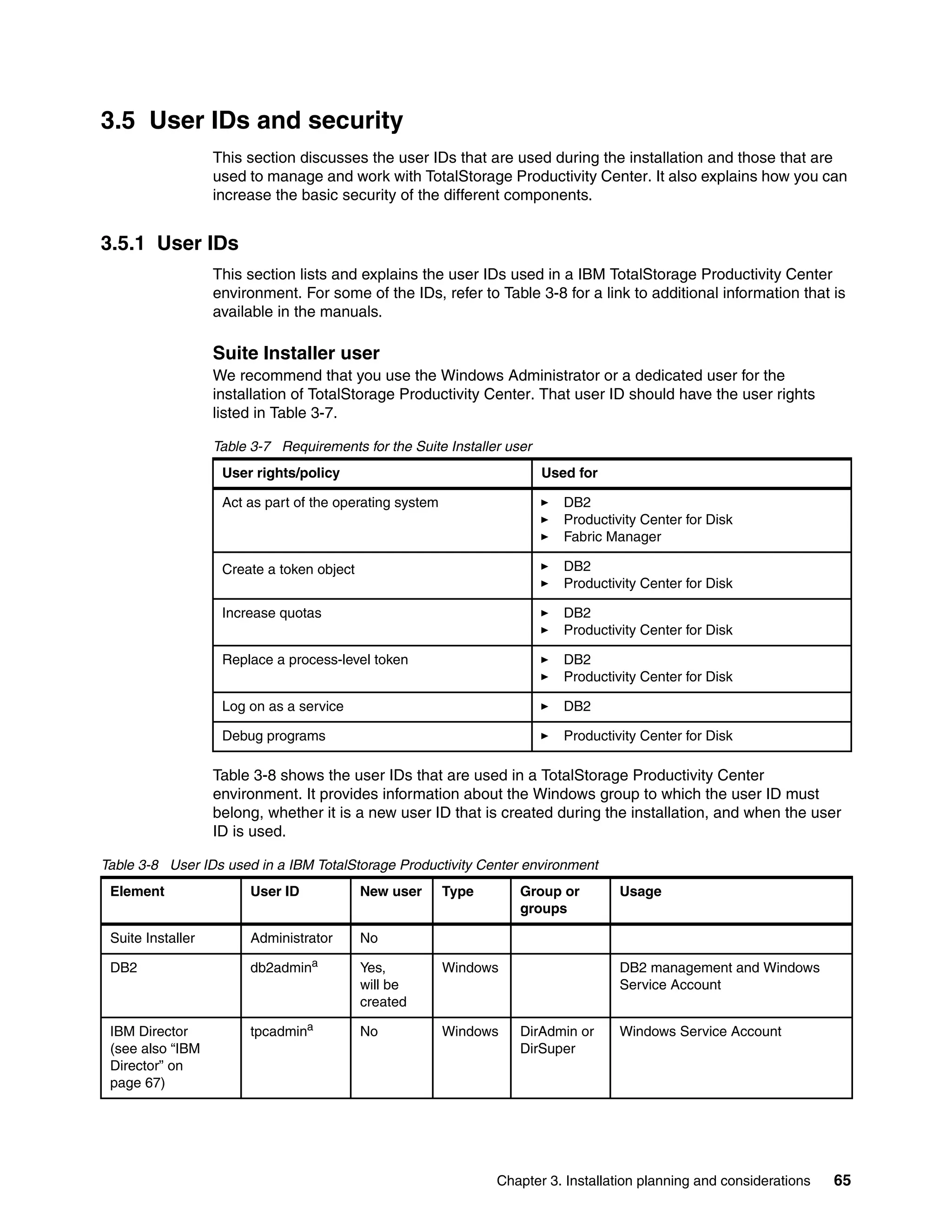 3.5 User IDs and security
                   This section discusses the user IDs that are used during the installation and those that are
                   used to manage and work with TotalStorage Productivity Center. It also explains how you can
                   increase the basic security of the different components.


3.5.1 User IDs
                   This section lists and explains the user IDs used in a IBM TotalStorage Productivity Center
                   environment. For some of the IDs, refer to Table 3-8 for a link to additional information that is
                   available in the manuals.

                   Suite Installer user
                   We recommend that you use the Windows Administrator or a dedicated user for the
                   installation of TotalStorage Productivity Center. That user ID should have the user rights
                   listed in Table 3-7.

                   Table 3-7 Requirements for the Suite Installer user
                    User rights/policy                                   Used for

                    Act as part of the operating system                     DB2
                                                                            Productivity Center for Disk
                                                                            Fabric Manager

                    Create a token object                                   DB2
                                                                            Productivity Center for Disk

                    Increase quotas                                         DB2
                                                                            Productivity Center for Disk

                    Replace a process-level token                           DB2
                                                                            Productivity Center for Disk

                    Log on as a service                                     DB2

                    Debug programs                                          Productivity Center for Disk

                   Table 3-8 shows the user IDs that are used in a TotalStorage Productivity Center
                   environment. It provides information about the Windows group to which the user ID must
                   belong, whether it is a new user ID that is created during the installation, and when the user
                   ID is used.

Table 3-8 User IDs used in a IBM TotalStorage Productivity Center environment
 Element                 User ID            New user      Type      Group or         Usage
                                                                    groups

 Suite Installer         Administrator      No

 DB2                     db2admina          Yes,          Windows                    DB2 management and Windows
                                            will be                                  Service Account
                                            created

 IBM Director            tpcadmina          No            Windows   DirAdmin or      Windows Service Account
 (see also “IBM                                                     DirSuper
 Director” on
 page 67)




                                                                 Chapter 3. Installation planning and considerations   65
 