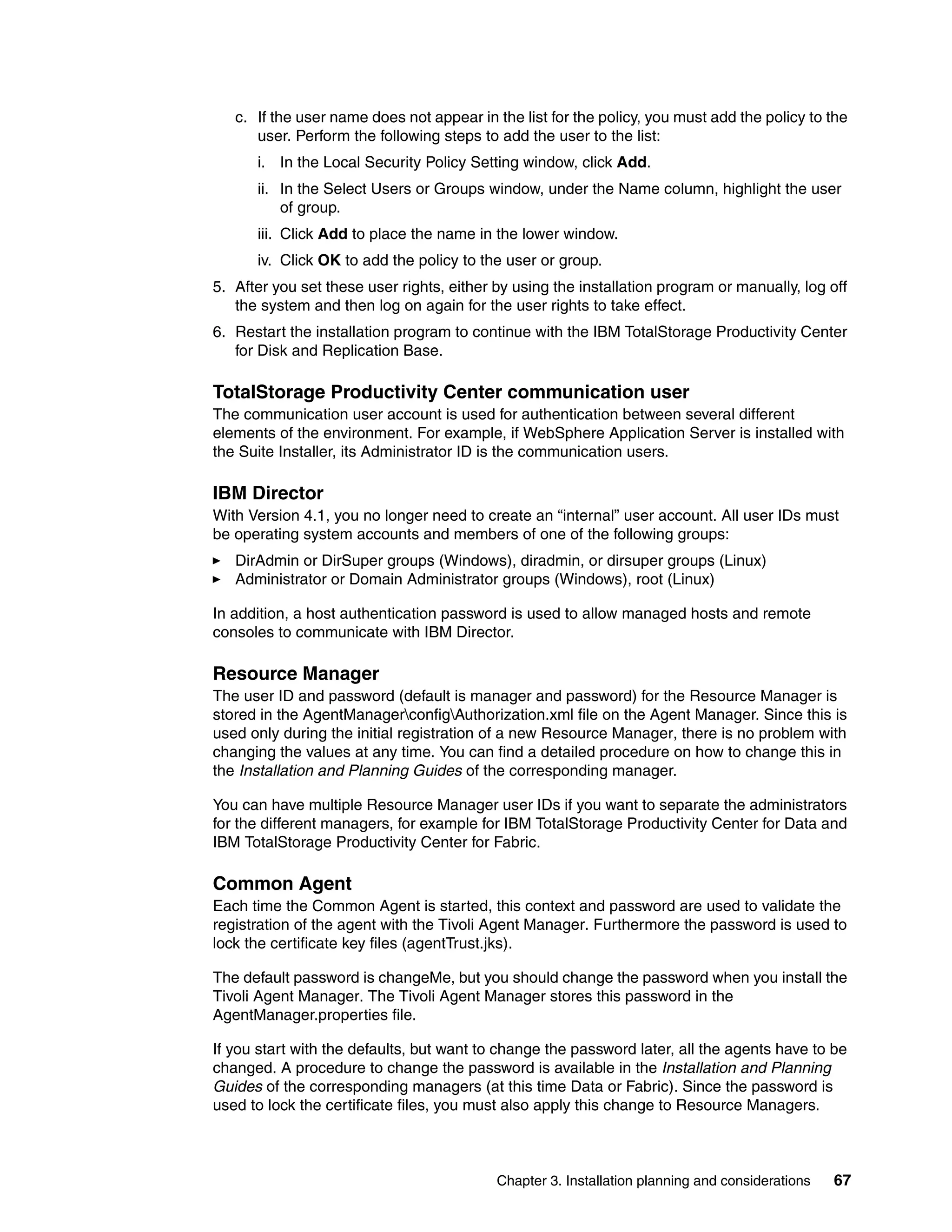 c. If the user name does not appear in the list for the policy, you must add the policy to the
      user. Perform the following steps to add the user to the list:
      i. In the Local Security Policy Setting window, click Add.
      ii. In the Select Users or Groups window, under the Name column, highlight the user
          of group.
      iii. Click Add to place the name in the lower window.
      iv. Click OK to add the policy to the user or group.
5. After you set these user rights, either by using the installation program or manually, log off
   the system and then log on again for the user rights to take effect.
6. Restart the installation program to continue with the IBM TotalStorage Productivity Center
   for Disk and Replication Base.

TotalStorage Productivity Center communication user
The communication user account is used for authentication between several different
elements of the environment. For example, if WebSphere Application Server is installed with
the Suite Installer, its Administrator ID is the communication users.

IBM Director
With Version 4.1, you no longer need to create an “internal” user account. All user IDs must
be operating system accounts and members of one of the following groups:
   DirAdmin or DirSuper groups (Windows), diradmin, or dirsuper groups (Linux)
   Administrator or Domain Administrator groups (Windows), root (Linux)

In addition, a host authentication password is used to allow managed hosts and remote
consoles to communicate with IBM Director.

Resource Manager
The user ID and password (default is manager and password) for the Resource Manager is
stored in the AgentManagerconfigAuthorization.xml file on the Agent Manager. Since this is
used only during the initial registration of a new Resource Manager, there is no problem with
changing the values at any time. You can find a detailed procedure on how to change this in
the Installation and Planning Guides of the corresponding manager.

You can have multiple Resource Manager user IDs if you want to separate the administrators
for the different managers, for example for IBM TotalStorage Productivity Center for Data and
IBM TotalStorage Productivity Center for Fabric.

Common Agent
Each time the Common Agent is started, this context and password are used to validate the
registration of the agent with the Tivoli Agent Manager. Furthermore the password is used to
lock the certificate key files (agentTrust.jks).

The default password is changeMe, but you should change the password when you install the
Tivoli Agent Manager. The Tivoli Agent Manager stores this password in the
AgentManager.properties file.

If you start with the defaults, but want to change the password later, all the agents have to be
changed. A procedure to change the password is available in the Installation and Planning
Guides of the corresponding managers (at this time Data or Fabric). Since the password is
used to lock the certificate files, you must also apply this change to Resource Managers.



                                           Chapter 3. Installation planning and considerations   67
 