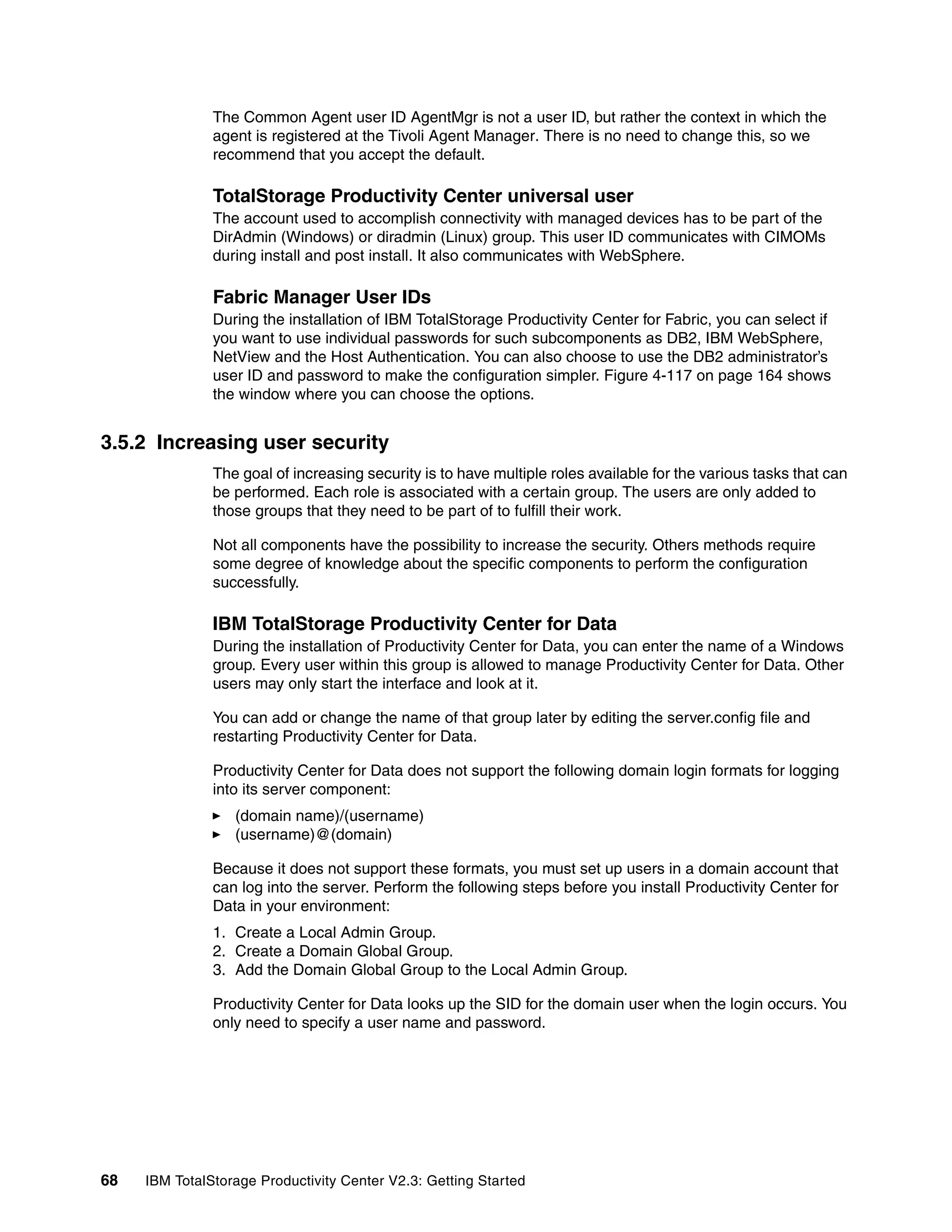 The Common Agent user ID AgentMgr is not a user ID, but rather the context in which the
               agent is registered at the Tivoli Agent Manager. There is no need to change this, so we
               recommend that you accept the default.

               TotalStorage Productivity Center universal user
               The account used to accomplish connectivity with managed devices has to be part of the
               DirAdmin (Windows) or diradmin (Linux) group. This user ID communicates with CIMOMs
               during install and post install. It also communicates with WebSphere.

               Fabric Manager User IDs
               During the installation of IBM TotalStorage Productivity Center for Fabric, you can select if
               you want to use individual passwords for such subcomponents as DB2, IBM WebSphere,
               NetView and the Host Authentication. You can also choose to use the DB2 administrator’s
               user ID and password to make the configuration simpler. Figure 4-117 on page 164 shows
               the window where you can choose the options.


3.5.2 Increasing user security
               The goal of increasing security is to have multiple roles available for the various tasks that can
               be performed. Each role is associated with a certain group. The users are only added to
               those groups that they need to be part of to fulfill their work.

               Not all components have the possibility to increase the security. Others methods require
               some degree of knowledge about the specific components to perform the configuration
               successfully.

               IBM TotalStorage Productivity Center for Data
               During the installation of Productivity Center for Data, you can enter the name of a Windows
               group. Every user within this group is allowed to manage Productivity Center for Data. Other
               users may only start the interface and look at it.

               You can add or change the name of that group later by editing the server.config file and
               restarting Productivity Center for Data.

               Productivity Center for Data does not support the following domain login formats for logging
               into its server component:
                  (domain name)/(username)
                  (username)@(domain)

               Because it does not support these formats, you must set up users in a domain account that
               can log into the server. Perform the following steps before you install Productivity Center for
               Data in your environment:
               1. Create a Local Admin Group.
               2. Create a Domain Global Group.
               3. Add the Domain Global Group to the Local Admin Group.

               Productivity Center for Data looks up the SID for the domain user when the login occurs. You
               only need to specify a user name and password.




68   IBM TotalStorage Productivity Center V2.3: Getting Started
 
