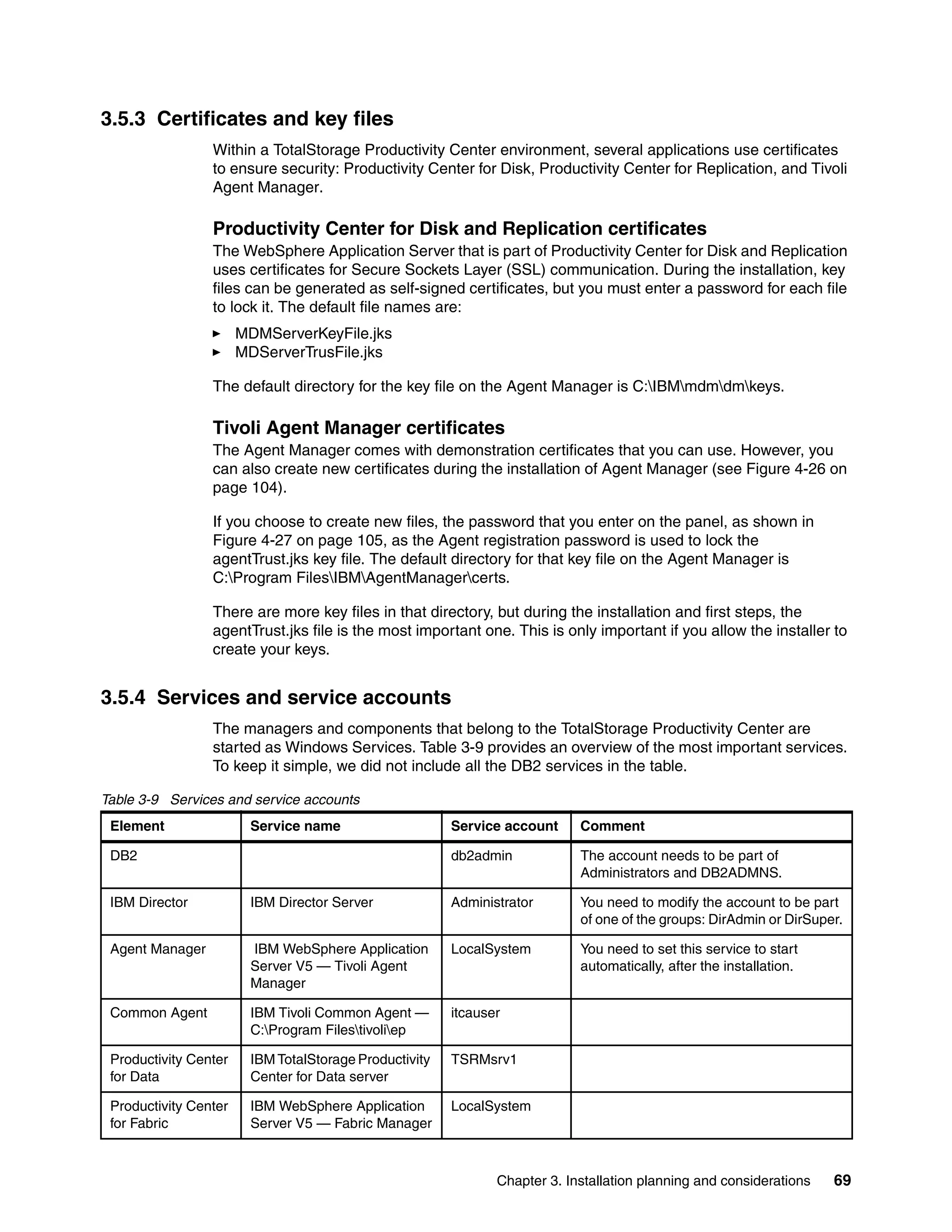 3.5.3 Certificates and key files
                 Within a TotalStorage Productivity Center environment, several applications use certificates
                 to ensure security: Productivity Center for Disk, Productivity Center for Replication, and Tivoli
                 Agent Manager.

                 Productivity Center for Disk and Replication certificates
                 The WebSphere Application Server that is part of Productivity Center for Disk and Replication
                 uses certificates for Secure Sockets Layer (SSL) communication. During the installation, key
                 files can be generated as self-signed certificates, but you must enter a password for each file
                 to lock it. The default file names are:
                       MDMServerKeyFile.jks
                       MDServerTrusFile.jks

                 The default directory for the key file on the Agent Manager is C:IBMmdmdmkeys.

                 Tivoli Agent Manager certificates
                 The Agent Manager comes with demonstration certificates that you can use. However, you
                 can also create new certificates during the installation of Agent Manager (see Figure 4-26 on
                 page 104).

                 If you choose to create new files, the password that you enter on the panel, as shown in
                 Figure 4-27 on page 105, as the Agent registration password is used to lock the
                 agentTrust.jks key file. The default directory for that key file on the Agent Manager is
                 C:Program FilesIBMAgentManagercerts.

                 There are more key files in that directory, but during the installation and first steps, the
                 agentTrust.jks file is the most important one. This is only important if you allow the installer to
                 create your keys.


3.5.4 Services and service accounts
                 The managers and components that belong to the TotalStorage Productivity Center are
                 started as Windows Services. Table 3-9 provides an overview of the most important services.
                 To keep it simple, we did not include all the DB2 services in the table.

Table 3-9 Services and service accounts
 Element                Service name                    Service account     Comment

 DB2                                                    db2admin            The account needs to be part of
                                                                            Administrators and DB2ADMNS.

 IBM Director           IBM Director Server             Administrator       You need to modify the account to be part
                                                                            of one of the groups: DirAdmin or DirSuper.

 Agent Manager          IBM WebSphere Application       LocalSystem         You need to set this service to start
                        Server V5 — Tivoli Agent                            automatically, after the installation.
                        Manager

 Common Agent           IBM Tivoli Common Agent —       itcauser
                        C:Program Filestivoliep

 Productivity Center    IBM TotalStorage Productivity   TSRMsrv1
 for Data               Center for Data server

 Productivity Center    IBM WebSphere Application       LocalSystem
 for Fabric             Server V5 — Fabric Manager



                                                               Chapter 3. Installation planning and considerations   69
 