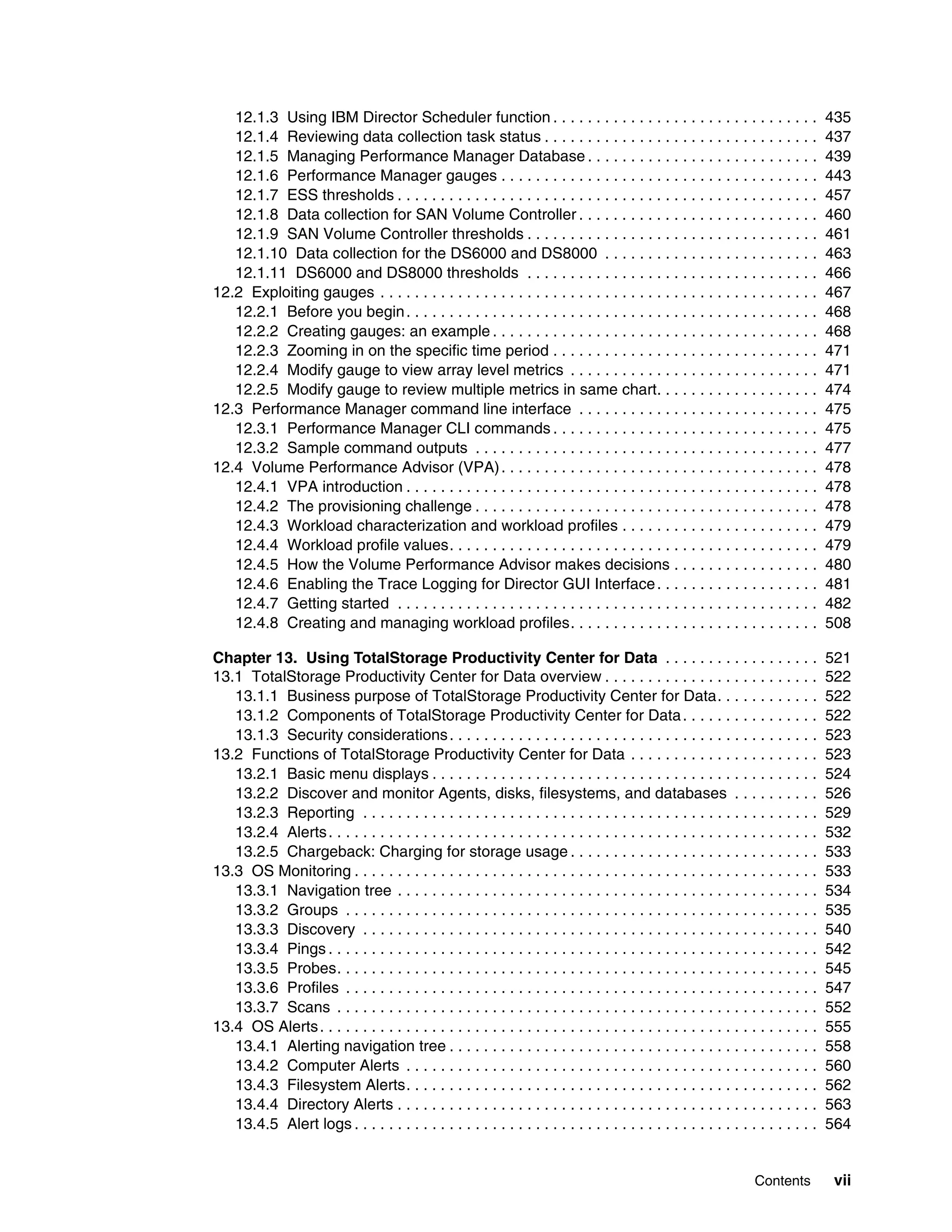 12.1.3 Using IBM Director Scheduler function . . . . . . . . . . . . . . . . . . . . . . . . . . . . . . .                        435
   12.1.4 Reviewing data collection task status . . . . . . . . . . . . . . . . . . . . . . . . . . . . . . . .                      437
   12.1.5 Managing Performance Manager Database . . . . . . . . . . . . . . . . . . . . . . . . . . .                                439
   12.1.6 Performance Manager gauges . . . . . . . . . . . . . . . . . . . . . . . . . . . . . . . . . . . . .                       443
   12.1.7 ESS thresholds . . . . . . . . . . . . . . . . . . . . . . . . . . . . . . . . . . . . . . . . . . . . . . . . .           457
   12.1.8 Data collection for SAN Volume Controller . . . . . . . . . . . . . . . . . . . . . . . . . . . .                          460
   12.1.9 SAN Volume Controller thresholds . . . . . . . . . . . . . . . . . . . . . . . . . . . . . . . . . .                       461
   12.1.10 Data collection for the DS6000 and DS8000 . . . . . . . . . . . . . . . . . . . . . . . . .                               463
   12.1.11 DS6000 and DS8000 thresholds . . . . . . . . . . . . . . . . . . . . . . . . . . . . . . . . . .                          466
12.2 Exploiting gauges . . . . . . . . . . . . . . . . . . . . . . . . . . . . . . . . . . . . . . . . . . . . . . . . . . .         467
   12.2.1 Before you begin . . . . . . . . . . . . . . . . . . . . . . . . . . . . . . . . . . . . . . . . . . . . . . . .           468
   12.2.2 Creating gauges: an example . . . . . . . . . . . . . . . . . . . . . . . . . . . . . . . . . . . . . .                    468
   12.2.3 Zooming in on the specific time period . . . . . . . . . . . . . . . . . . . . . . . . . . . . . . .                       471
   12.2.4 Modify gauge to view array level metrics . . . . . . . . . . . . . . . . . . . . . . . . . . . . .                         471
   12.2.5 Modify gauge to review multiple metrics in same chart. . . . . . . . . . . . . . . . . . .                                 474
12.3 Performance Manager command line interface . . . . . . . . . . . . . . . . . . . . . . . . . . . .                              475
   12.3.1 Performance Manager CLI commands . . . . . . . . . . . . . . . . . . . . . . . . . . . . . . .                             475
   12.3.2 Sample command outputs . . . . . . . . . . . . . . . . . . . . . . . . . . . . . . . . . . . . . . . .                     477
12.4 Volume Performance Advisor (VPA) . . . . . . . . . . . . . . . . . . . . . . . . . . . . . . . . . . . . .                      478
   12.4.1 VPA introduction . . . . . . . . . . . . . . . . . . . . . . . . . . . . . . . . . . . . . . . . . . . . . . . .           478
   12.4.2 The provisioning challenge . . . . . . . . . . . . . . . . . . . . . . . . . . . . . . . . . . . . . . . .                 478
   12.4.3 Workload characterization and workload profiles . . . . . . . . . . . . . . . . . . . . . . .                              479
   12.4.4 Workload profile values. . . . . . . . . . . . . . . . . . . . . . . . . . . . . . . . . . . . . . . . . . .               479
   12.4.5 How the Volume Performance Advisor makes decisions . . . . . . . . . . . . . . . . .                                       480
   12.4.6 Enabling the Trace Logging for Director GUI Interface . . . . . . . . . . . . . . . . . . .                                481
   12.4.7 Getting started . . . . . . . . . . . . . . . . . . . . . . . . . . . . . . . . . . . . . . . . . . . . . . . . .          482
   12.4.8 Creating and managing workload profiles. . . . . . . . . . . . . . . . . . . . . . . . . . . . .                           508

Chapter 13. Using TotalStorage Productivity Center for Data . . . . . . . . . . . . . . . . . .                                      521
13.1 TotalStorage Productivity Center for Data overview . . . . . . . . . . . . . . . . . . . . . . . . .                            522
   13.1.1 Business purpose of TotalStorage Productivity Center for Data. . . . . . . . . . . .                                       522
   13.1.2 Components of TotalStorage Productivity Center for Data . . . . . . . . . . . . . . . .                                    522
   13.1.3 Security considerations . . . . . . . . . . . . . . . . . . . . . . . . . . . . . . . . . . . . . . . . . . .              523
13.2 Functions of TotalStorage Productivity Center for Data . . . . . . . . . . . . . . . . . . . . . .                              523
   13.2.1 Basic menu displays . . . . . . . . . . . . . . . . . . . . . . . . . . . . . . . . . . . . . . . . . . . . .              524
   13.2.2 Discover and monitor Agents, disks, filesystems, and databases . . . . . . . . . .                                         526
   13.2.3 Reporting . . . . . . . . . . . . . . . . . . . . . . . . . . . . . . . . . . . . . . . . . . . . . . . . . . . . .        529
   13.2.4 Alerts . . . . . . . . . . . . . . . . . . . . . . . . . . . . . . . . . . . . . . . . . . . . . . . . . . . . . . . . .   532
   13.2.5 Chargeback: Charging for storage usage . . . . . . . . . . . . . . . . . . . . . . . . . . . . .                           533
13.3 OS Monitoring . . . . . . . . . . . . . . . . . . . . . . . . . . . . . . . . . . . . . . . . . . . . . . . . . . . . . .       533
   13.3.1 Navigation tree . . . . . . . . . . . . . . . . . . . . . . . . . . . . . . . . . . . . . . . . . . . . . . . . .          534
   13.3.2 Groups . . . . . . . . . . . . . . . . . . . . . . . . . . . . . . . . . . . . . . . . . . . . . . . . . . . . . . .       535
   13.3.3 Discovery . . . . . . . . . . . . . . . . . . . . . . . . . . . . . . . . . . . . . . . . . . . . . . . . . . . . .        540
   13.3.4 Pings . . . . . . . . . . . . . . . . . . . . . . . . . . . . . . . . . . . . . . . . . . . . . . . . . . . . . . . . .    542
   13.3.5 Probes. . . . . . . . . . . . . . . . . . . . . . . . . . . . . . . . . . . . . . . . . . . . . . . . . . . . . . . .      545
   13.3.6 Profiles . . . . . . . . . . . . . . . . . . . . . . . . . . . . . . . . . . . . . . . . . . . . . . . . . . . . . . .     547
   13.3.7 Scans . . . . . . . . . . . . . . . . . . . . . . . . . . . . . . . . . . . . . . . . . . . . . . . . . . . . . . . .      552
13.4 OS Alerts . . . . . . . . . . . . . . . . . . . . . . . . . . . . . . . . . . . . . . . . . . . . . . . . . . . . . . . . . .   555
   13.4.1 Alerting navigation tree . . . . . . . . . . . . . . . . . . . . . . . . . . . . . . . . . . . . . . . . . . .             558
   13.4.2 Computer Alerts . . . . . . . . . . . . . . . . . . . . . . . . . . . . . . . . . . . . . . . . . . . . . . . .            560
   13.4.3 Filesystem Alerts. . . . . . . . . . . . . . . . . . . . . . . . . . . . . . . . . . . . . . . . . . . . . . . .           562
   13.4.4 Directory Alerts . . . . . . . . . . . . . . . . . . . . . . . . . . . . . . . . . . . . . . . . . . . . . . . . .         563
   13.4.5 Alert logs . . . . . . . . . . . . . . . . . . . . . . . . . . . . . . . . . . . . . . . . . . . . . . . . . . . . . .     564


                                                                                                                    Contents          vii
 