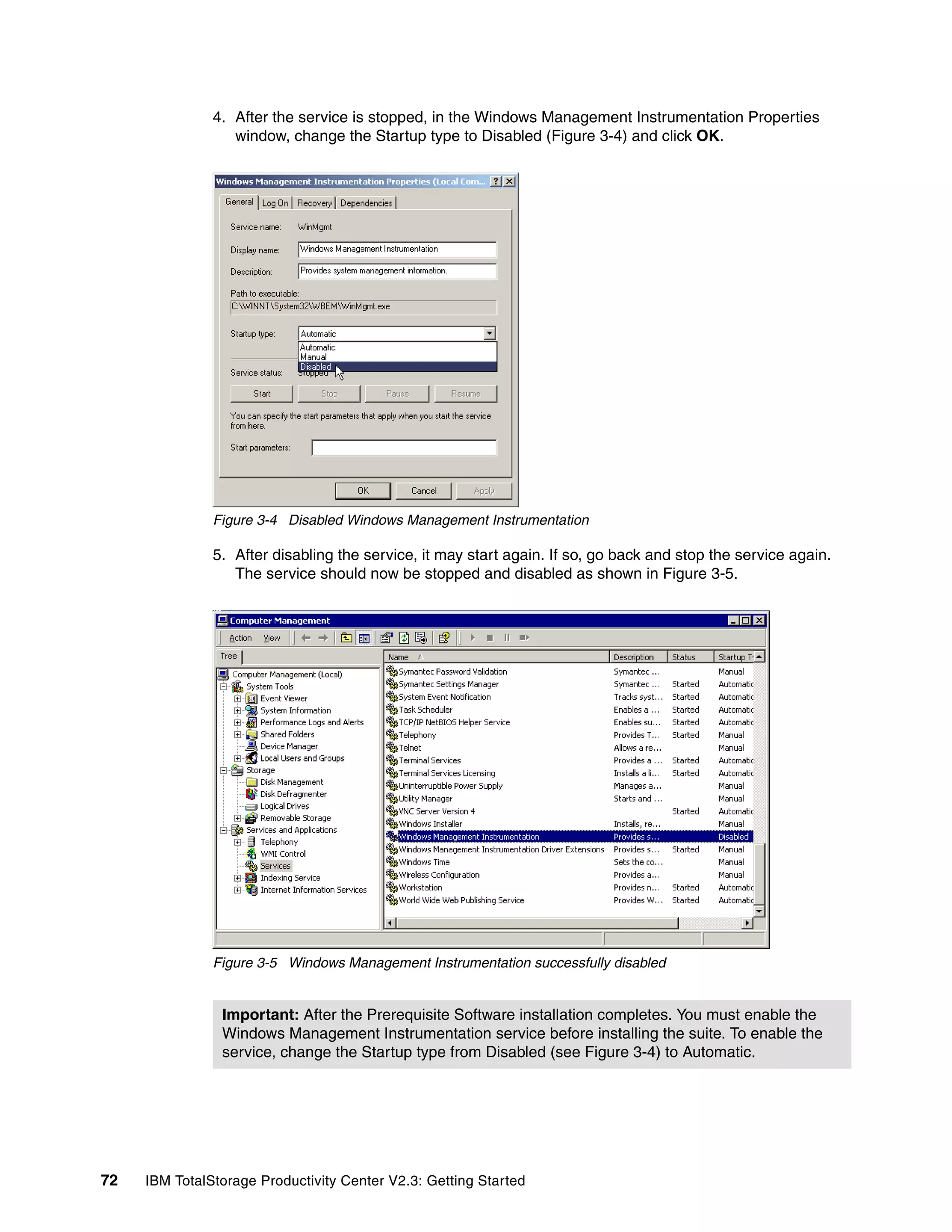 4. After the service is stopped, in the Windows Management Instrumentation Properties
                  window, change the Startup type to Disabled (Figure 3-4) and click OK.




               Figure 3-4 Disabled Windows Management Instrumentation

               5. After disabling the service, it may start again. If so, go back and stop the service again.
                  The service should now be stopped and disabled as shown in Figure 3-5.




               Figure 3-5 Windows Management Instrumentation successfully disabled


                Important: After the Prerequisite Software installation completes. You must enable the
                Windows Management Instrumentation service before installing the suite. To enable the
                service, change the Startup type from Disabled (see Figure 3-4) to Automatic.




72   IBM TotalStorage Productivity Center V2.3: Getting Started
 