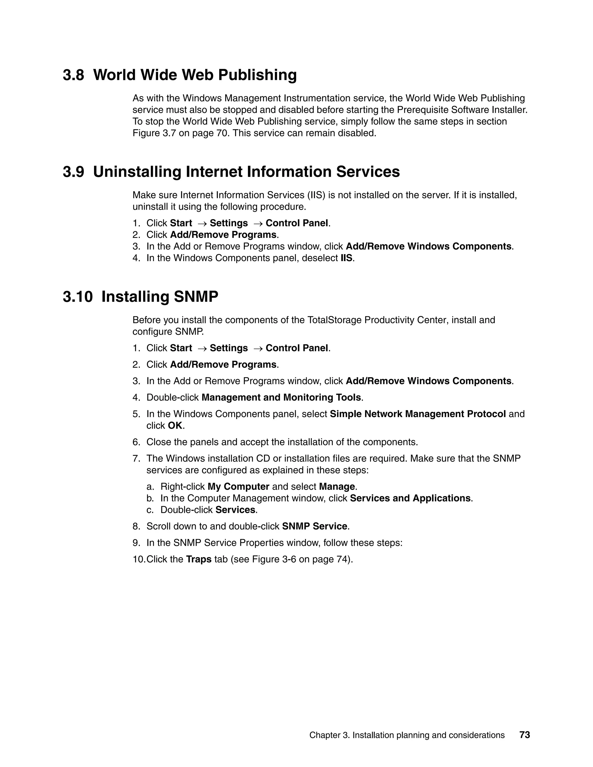 3.8 World Wide Web Publishing
         As with the Windows Management Instrumentation service, the World Wide Web Publishing
         service must also be stopped and disabled before starting the Prerequisite Software Installer.
         To stop the World Wide Web Publishing service, simply follow the same steps in section
         Figure 3.7 on page 70. This service can remain disabled.



3.9 Uninstalling Internet Information Services
         Make sure Internet Information Services (IIS) is not installed on the server. If it is installed,
         uninstall it using the following procedure.
         1.   Click Start → Settings → Control Panel.
         2.   Click Add/Remove Programs.
         3.   In the Add or Remove Programs window, click Add/Remove Windows Components.
         4.   In the Windows Components panel, deselect IIS.



3.10 Installing SNMP
         Before you install the components of the TotalStorage Productivity Center, install and
         configure SNMP.
         1. Click Start → Settings → Control Panel.
         2. Click Add/Remove Programs.
         3. In the Add or Remove Programs window, click Add/Remove Windows Components.
         4. Double-click Management and Monitoring Tools.
         5. In the Windows Components panel, select Simple Network Management Protocol and
            click OK.
         6. Close the panels and accept the installation of the components.
         7. The Windows installation CD or installation files are required. Make sure that the SNMP
            services are configured as explained in these steps:
              a. Right-click My Computer and select Manage.
              b. In the Computer Management window, click Services and Applications.
              c. Double-click Services.
         8. Scroll down to and double-click SNMP Service.
         9. In the SNMP Service Properties window, follow these steps:
         10.Click the Traps tab (see Figure 3-6 on page 74).




                                                     Chapter 3. Installation planning and considerations     73
 
