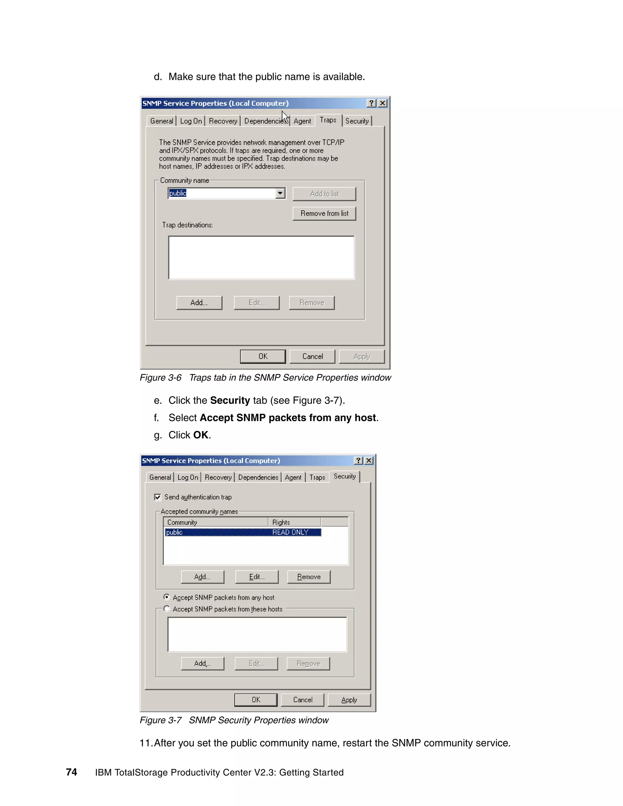 d. Make sure that the public name is available.




               Figure 3-6 Traps tab in the SNMP Service Properties window

                  e. Click the Security tab (see Figure 3-7).
                  f. Select Accept SNMP packets from any host.
                  g. Click OK.




               Figure 3-7 SNMP Security Properties window

               11.After you set the public community name, restart the SNMP community service.

74   IBM TotalStorage Productivity Center V2.3: Getting Started
 