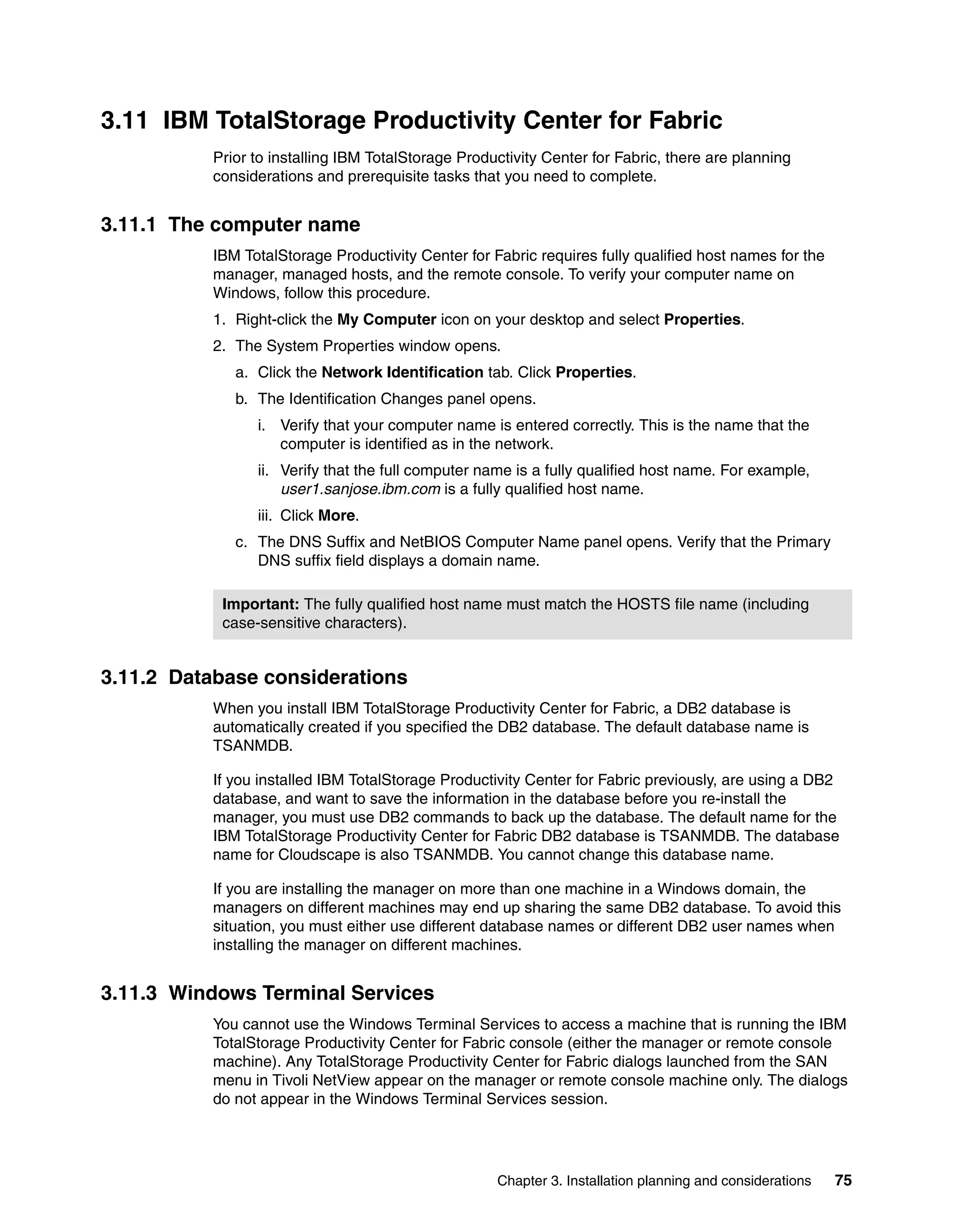3.11 IBM TotalStorage Productivity Center for Fabric
          Prior to installing IBM TotalStorage Productivity Center for Fabric, there are planning
          considerations and prerequisite tasks that you need to complete.


3.11.1 The computer name
          IBM TotalStorage Productivity Center for Fabric requires fully qualified host names for the
          manager, managed hosts, and the remote console. To verify your computer name on
          Windows, follow this procedure.
          1. Right-click the My Computer icon on your desktop and select Properties.
          2. The System Properties window opens.
             a. Click the Network Identification tab. Click Properties.
             b. The Identification Changes panel opens.
                i. Verify that your computer name is entered correctly. This is the name that the
                   computer is identified as in the network.
                ii. Verify that the full computer name is a fully qualified host name. For example,
                    user1.sanjose.ibm.com is a fully qualified host name.
                iii. Click More.
             c. The DNS Suffix and NetBIOS Computer Name panel opens. Verify that the Primary
                DNS suffix field displays a domain name.

           Important: The fully qualified host name must match the HOSTS file name (including
           case-sensitive characters).


3.11.2 Database considerations
          When you install IBM TotalStorage Productivity Center for Fabric, a DB2 database is
          automatically created if you specified the DB2 database. The default database name is
          TSANMDB.

          If you installed IBM TotalStorage Productivity Center for Fabric previously, are using a DB2
          database, and want to save the information in the database before you re-install the
          manager, you must use DB2 commands to back up the database. The default name for the
          IBM TotalStorage Productivity Center for Fabric DB2 database is TSANMDB. The database
          name for Cloudscape is also TSANMDB. You cannot change this database name.

          If you are installing the manager on more than one machine in a Windows domain, the
          managers on different machines may end up sharing the same DB2 database. To avoid this
          situation, you must either use different database names or different DB2 user names when
          installing the manager on different machines.


3.11.3 Windows Terminal Services
          You cannot use the Windows Terminal Services to access a machine that is running the IBM
          TotalStorage Productivity Center for Fabric console (either the manager or remote console
          machine). Any TotalStorage Productivity Center for Fabric dialogs launched from the SAN
          menu in Tivoli NetView appear on the manager or remote console machine only. The dialogs
          do not appear in the Windows Terminal Services session.




                                                    Chapter 3. Installation planning and considerations   75
 
