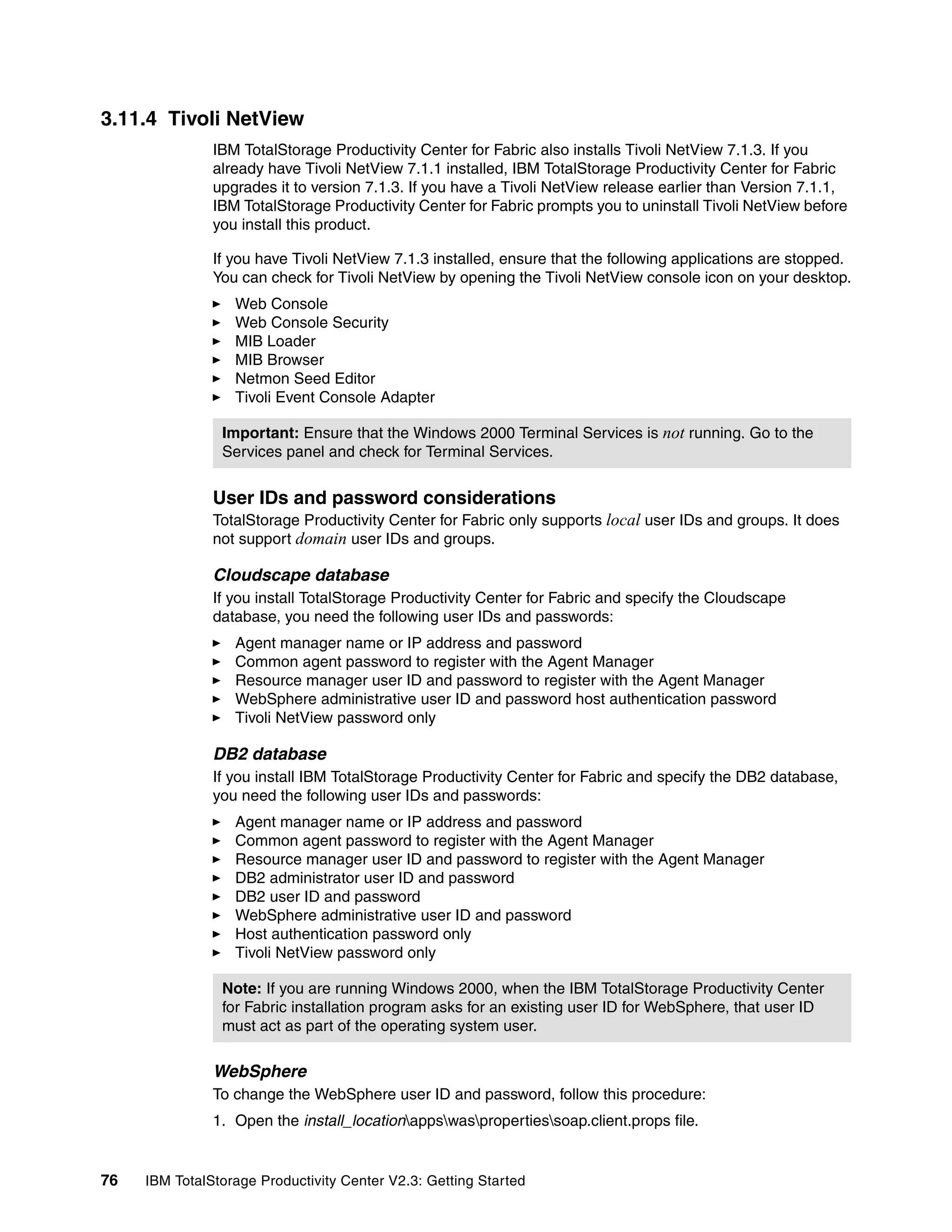 3.11.4 Tivoli NetView
               IBM TotalStorage Productivity Center for Fabric also installs Tivoli NetView 7.1.3. If you
               already have Tivoli NetView 7.1.1 installed, IBM TotalStorage Productivity Center for Fabric
               upgrades it to version 7.1.3. If you have a Tivoli NetView release earlier than Version 7.1.1,
               IBM TotalStorage Productivity Center for Fabric prompts you to uninstall Tivoli NetView before
               you install this product.

               If you have Tivoli NetView 7.1.3 installed, ensure that the following applications are stopped.
               You can check for Tivoli NetView by opening the Tivoli NetView console icon on your desktop.
                  Web Console
                  Web Console Security
                  MIB Loader
                  MIB Browser
                  Netmon Seed Editor
                  Tivoli Event Console Adapter

                Important: Ensure that the Windows 2000 Terminal Services is not running. Go to the
                Services panel and check for Terminal Services.


               User IDs and password considerations
               TotalStorage Productivity Center for Fabric only supports local user IDs and groups. It does
               not support domain user IDs and groups.

               Cloudscape database
               If you install TotalStorage Productivity Center for Fabric and specify the Cloudscape
               database, you need the following user IDs and passwords:
                  Agent manager name or IP address and password
                  Common agent password to register with the Agent Manager
                  Resource manager user ID and password to register with the Agent Manager
                  WebSphere administrative user ID and password host authentication password
                  Tivoli NetView password only

               DB2 database
               If you install IBM TotalStorage Productivity Center for Fabric and specify the DB2 database,
               you need the following user IDs and passwords:
                  Agent manager name or IP address and password
                  Common agent password to register with the Agent Manager
                  Resource manager user ID and password to register with the Agent Manager
                  DB2 administrator user ID and password
                  DB2 user ID and password
                  WebSphere administrative user ID and password
                  Host authentication password only
                  Tivoli NetView password only

                Note: If you are running Windows 2000, when the IBM TotalStorage Productivity Center
                for Fabric installation program asks for an existing user ID for WebSphere, that user ID
                must act as part of the operating system user.

               WebSphere
               To change the WebSphere user ID and password, follow this procedure:
               1. Open the install_locationappswaspropertiessoap.client.props file.


76   IBM TotalStorage Productivity Center V2.3: Getting Started
 