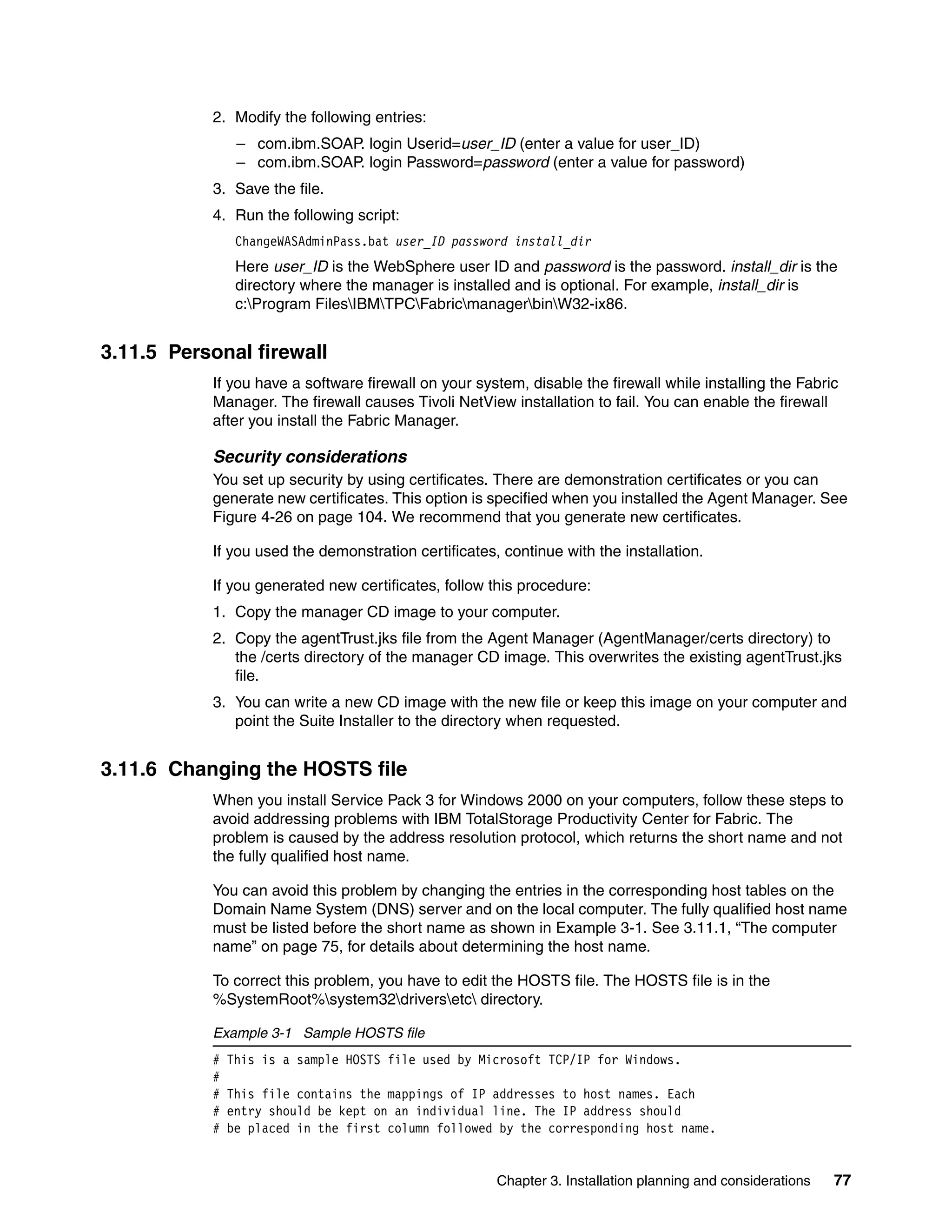 2. Modify the following entries:
                – com.ibm.SOAP. login Userid=user_ID (enter a value for user_ID)
                – com.ibm.SOAP. login Password=password (enter a value for password)
           3. Save the file.
           4. Run the following script:
                ChangeWASAdminPass.bat user_ID password install_dir
                Here user_ID is the WebSphere user ID and password is the password. install_dir is the
                directory where the manager is installed and is optional. For example, install_dir is
                c:Program FilesIBMTPCFabricmanagerbinW32-ix86.


3.11.5 Personal firewall
           If you have a software firewall on your system, disable the firewall while installing the Fabric
           Manager. The firewall causes Tivoli NetView installation to fail. You can enable the firewall
           after you install the Fabric Manager.

           Security considerations
           You set up security by using certificates. There are demonstration certificates or you can
           generate new certificates. This option is specified when you installed the Agent Manager. See
           Figure 4-26 on page 104. We recommend that you generate new certificates.

           If you used the demonstration certificates, continue with the installation.

           If you generated new certificates, follow this procedure:
           1. Copy the manager CD image to your computer.
           2. Copy the agentTrust.jks file from the Agent Manager (AgentManager/certs directory) to
              the /certs directory of the manager CD image. This overwrites the existing agentTrust.jks
              file.
           3. You can write a new CD image with the new file or keep this image on your computer and
              point the Suite Installer to the directory when requested.


3.11.6 Changing the HOSTS file
           When you install Service Pack 3 for Windows 2000 on your computers, follow these steps to
           avoid addressing problems with IBM TotalStorage Productivity Center for Fabric. The
           problem is caused by the address resolution protocol, which returns the short name and not
           the fully qualified host name.

           You can avoid this problem by changing the entries in the corresponding host tables on the
           Domain Name System (DNS) server and on the local computer. The fully qualified host name
           must be listed before the short name as shown in Example 3-1. See 3.11.1, “The computer
           name” on page 75, for details about determining the host name.

           To correct this problem, you have to edit the HOSTS file. The HOSTS file is in the
           %SystemRoot%system32driversetc directory.

           Example 3-1 Sample HOSTS file
           #   This is a sample HOSTS file used by Microsoft TCP/IP for Windows.
           #
           #   This file contains the mappings of IP addresses to host names. Each
           #   entry should be kept on an individual line. The IP address should
           #   be placed in the first column followed by the corresponding host name.


                                                      Chapter 3. Installation planning and considerations   77
 