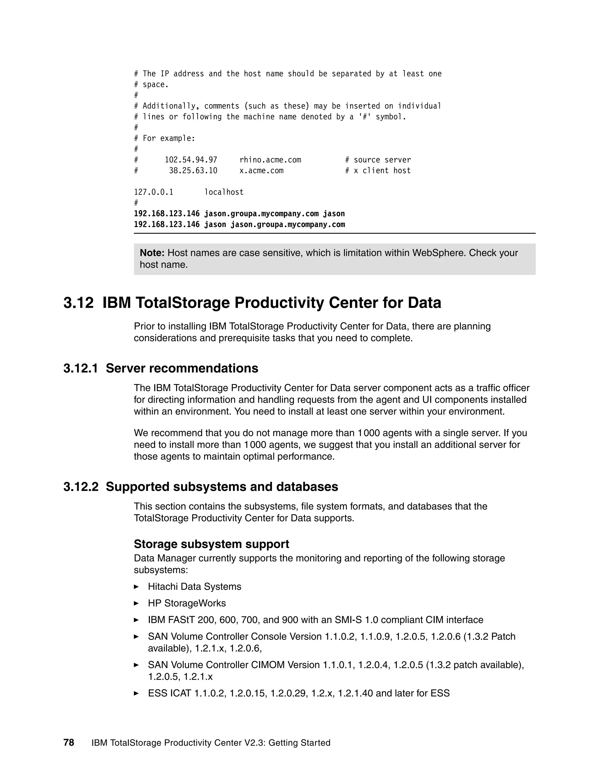 #   The IP address and the host name should be separated by at least one
               #   space.
               #
               #   Additionally, comments (such as these) may be inserted on individual
               #   lines or following the machine name denoted by a '#' symbol.
               #
               #   For example:
               #
               #        102.54.94.97     rhino.acme.com           # source server
               #         38.25.63.10     x.acme.com               # x client host

               127.0.0.1       localhost
               #
               192.168.123.146 jason.groupa.mycompany.com jason
               192.168.123.146 jason jason.groupa.mycompany.com


                   Note: Host names are case sensitive, which is limitation within WebSphere. Check your
                   host name.



3.12 IBM TotalStorage Productivity Center for Data
               Prior to installing IBM TotalStorage Productivity Center for Data, there are planning
               considerations and prerequisite tasks that you need to complete.


3.12.1 Server recommendations
               The IBM TotalStorage Productivity Center for Data server component acts as a traffic officer
               for directing information and handling requests from the agent and UI components installed
               within an environment. You need to install at least one server within your environment.

               We recommend that you do not manage more than 1000 agents with a single server. If you
               need to install more than 1000 agents, we suggest that you install an additional server for
               those agents to maintain optimal performance.


3.12.2 Supported subsystems and databases
               This section contains the subsystems, file system formats, and databases that the
               TotalStorage Productivity Center for Data supports.

               Storage subsystem support
               Data Manager currently supports the monitoring and reporting of the following storage
               subsystems:
                    Hitachi Data Systems
                    HP StorageWorks
                    IBM FAStT 200, 600, 700, and 900 with an SMI-S 1.0 compliant CIM interface
                    SAN Volume Controller Console Version 1.1.0.2, 1.1.0.9, 1.2.0.5, 1.2.0.6 (1.3.2 Patch
                    available), 1.2.1.x, 1.2.0.6,
                    SAN Volume Controller CIMOM Version 1.1.0.1, 1.2.0.4, 1.2.0.5 (1.3.2 patch available),
                    1.2.0.5, 1.2.1.x
                    ESS ICAT 1.1.0.2, 1.2.0.15, 1.2.0.29, 1.2.x, 1.2.1.40 and later for ESS




78   IBM TotalStorage Productivity Center V2.3: Getting Started
 