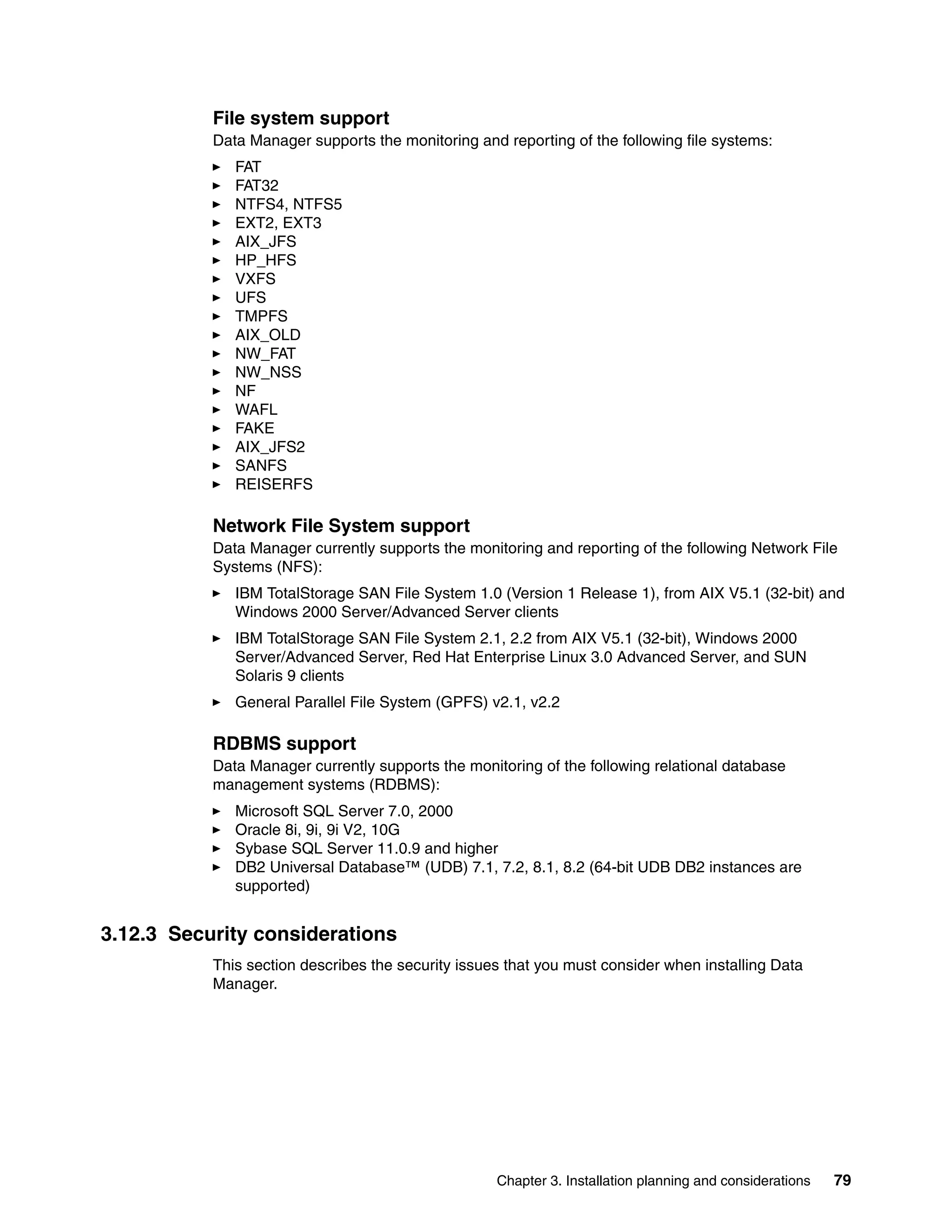 File system support
           Data Manager supports the monitoring and reporting of the following file systems:
              FAT
              FAT32
              NTFS4, NTFS5
              EXT2, EXT3
              AIX_JFS
              HP_HFS
              VXFS
              UFS
              TMPFS
              AIX_OLD
              NW_FAT
              NW_NSS
              NF
              WAFL
              FAKE
              AIX_JFS2
              SANFS
              REISERFS

           Network File System support
           Data Manager currently supports the monitoring and reporting of the following Network File
           Systems (NFS):
              IBM TotalStorage SAN File System 1.0 (Version 1 Release 1), from AIX V5.1 (32-bit) and
              Windows 2000 Server/Advanced Server clients
              IBM TotalStorage SAN File System 2.1, 2.2 from AIX V5.1 (32-bit), Windows 2000
              Server/Advanced Server, Red Hat Enterprise Linux 3.0 Advanced Server, and SUN
              Solaris 9 clients
              General Parallel File System (GPFS) v2.1, v2.2

           RDBMS support
           Data Manager currently supports the monitoring of the following relational database
           management systems (RDBMS):
              Microsoft SQL Server 7.0, 2000
              Oracle 8i, 9i, 9i V2, 10G
              Sybase SQL Server 11.0.9 and higher
              DB2 Universal Database™ (UDB) 7.1, 7.2, 8.1, 8.2 (64-bit UDB DB2 instances are
              supported)


3.12.3 Security considerations
           This section describes the security issues that you must consider when installing Data
           Manager.




                                                    Chapter 3. Installation planning and considerations   79
 