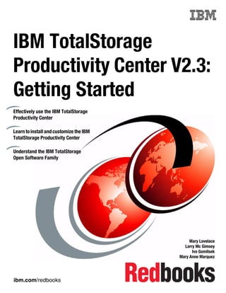 Front cover


IBM TotalStorage
Productivity Center V2.3:
Getting Started
Effectively use the IBM TotalStorage
Productivity Center

Learn to install and customize the IBM
TotalStorage Productivity Center

Understand the IBM TotalStorage
Open Software Family




                                                            Mary Lovelace
                                                         Larry Mc Gimsey
                                                             Ivo Gomilsek
                                                       Mary Anne Marquez




ibm.com/redbooks
 