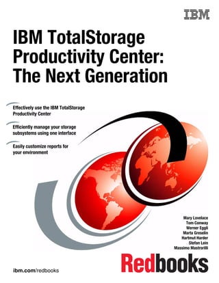 Front cover


IBM TotalStorage
Productivity Center:
The Next Generation
Effectively use the IBM TotalStorage
Productivity Center

Efficiently manage your storage
subsystems using one interface

Easily customize reports for
your environment




                                                         Mary Lovelace
                                                           Tom Conway
                                                           Werner Eggli
                                                         Marta Greselin
                                                        Hartmut Harder
                                                            Stefan Lein
                                                     Massimo Mastrorilli




ibm.com/redbooks
 