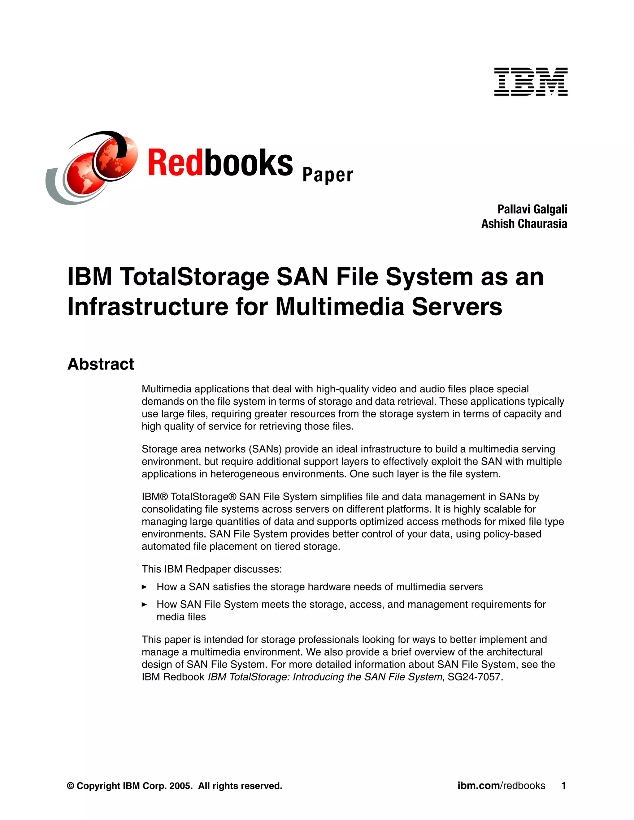 Redbooks Paper
                                                                                               Pallavi Galgali
                                                                                            Ashish Chaurasia



IBM TotalStorage SAN File System as an
Infrastructure for Multimedia Servers

Abstract
                Multimedia applications that deal with high-quality video and audio files place special
                demands on the file system in terms of storage and data retrieval. These applications typically
                use large files, requiring greater resources from the storage system in terms of capacity and
                high quality of service for retrieving those files.

                Storage area networks (SANs) provide an ideal infrastructure to build a multimedia serving
                environment, but require additional support layers to effectively exploit the SAN with multiple
                applications in heterogeneous environments. One such layer is the file system.

                IBM® TotalStorage® SAN File System simplifies file and data management in SANs by
                consolidating file systems across servers on different platforms. It is highly scalable for
                managing large quantities of data and supports optimized access methods for mixed file type
                environments. SAN File System provides better control of your data, using policy-based
                automated file placement on tiered storage.

                This IBM Redpaper discusses:
                   How a SAN satisfies the storage hardware needs of multimedia servers
                   How SAN File System meets the storage, access, and management requirements for
                   media files

                This paper is intended for storage professionals looking for ways to better implement and
                manage a multimedia environment. We also provide a brief overview of the architectural
                design of SAN File System. For more detailed information about SAN File System, see the
                IBM Redbook IBM TotalStorage: Introducing the SAN File System, SG24-7057.




© Copyright IBM Corp. 2005. All rights reserved.                                       ibm.com/redbooks       1
 