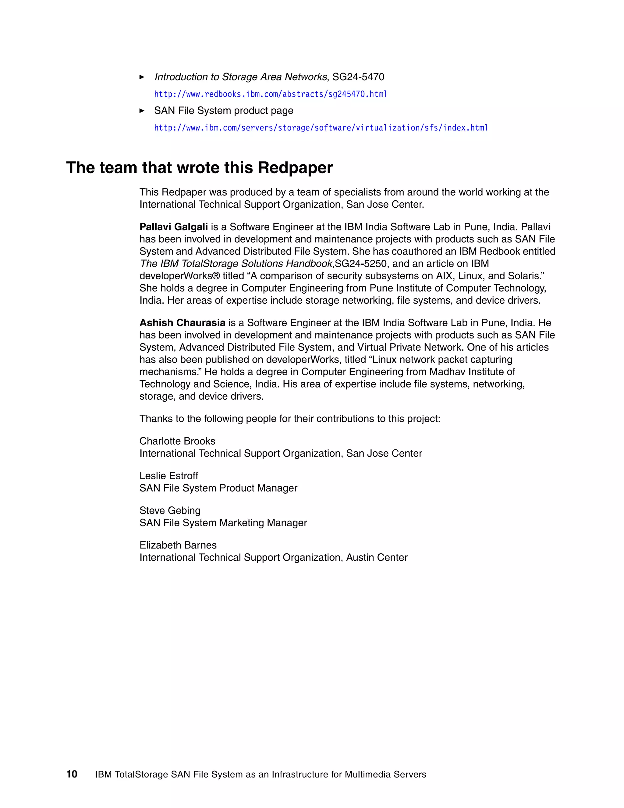 Introduction to Storage Area Networks, SG24-5470
                  http://www.redbooks.ibm.com/abstracts/sg245470.html
                  SAN File System product page
                  http://www.ibm.com/servers/storage/software/virtualization/sfs/index.html



The team that wrote this Redpaper
               This Redpaper was produced by a team of specialists from around the world working at the
               International Technical Support Organization, San Jose Center.

               Pallavi Galgali is a Software Engineer at the IBM India Software Lab in Pune, India. Pallavi
               has been involved in development and maintenance projects with products such as SAN File
               System and Advanced Distributed File System. She has coauthored an IBM Redbook entitled
               The IBM TotalStorage Solutions Handbook,SG24-5250, and an article on IBM
               developerWorks® titled “A comparison of security subsystems on AIX, Linux, and Solaris.”
               She holds a degree in Computer Engineering from Pune Institute of Computer Technology,
               India. Her areas of expertise include storage networking, file systems, and device drivers.

               Ashish Chaurasia is a Software Engineer at the IBM India Software Lab in Pune, India. He
               has been involved in development and maintenance projects with products such as SAN File
               System, Advanced Distributed File System, and Virtual Private Network. One of his articles
               has also been published on developerWorks, titled “Linux network packet capturing
               mechanisms.” He holds a degree in Computer Engineering from Madhav Institute of
               Technology and Science, India. His area of expertise include file systems, networking,
               storage, and device drivers.

               Thanks to the following people for their contributions to this project:

               Charlotte Brooks
               International Technical Support Organization, San Jose Center

               Leslie Estroff
               SAN File System Product Manager

               Steve Gebing
               SAN File System Marketing Manager

               Elizabeth Barnes
               International Technical Support Organization, Austin Center




10   IBM TotalStorage SAN File System as an Infrastructure for Multimedia Servers
 
