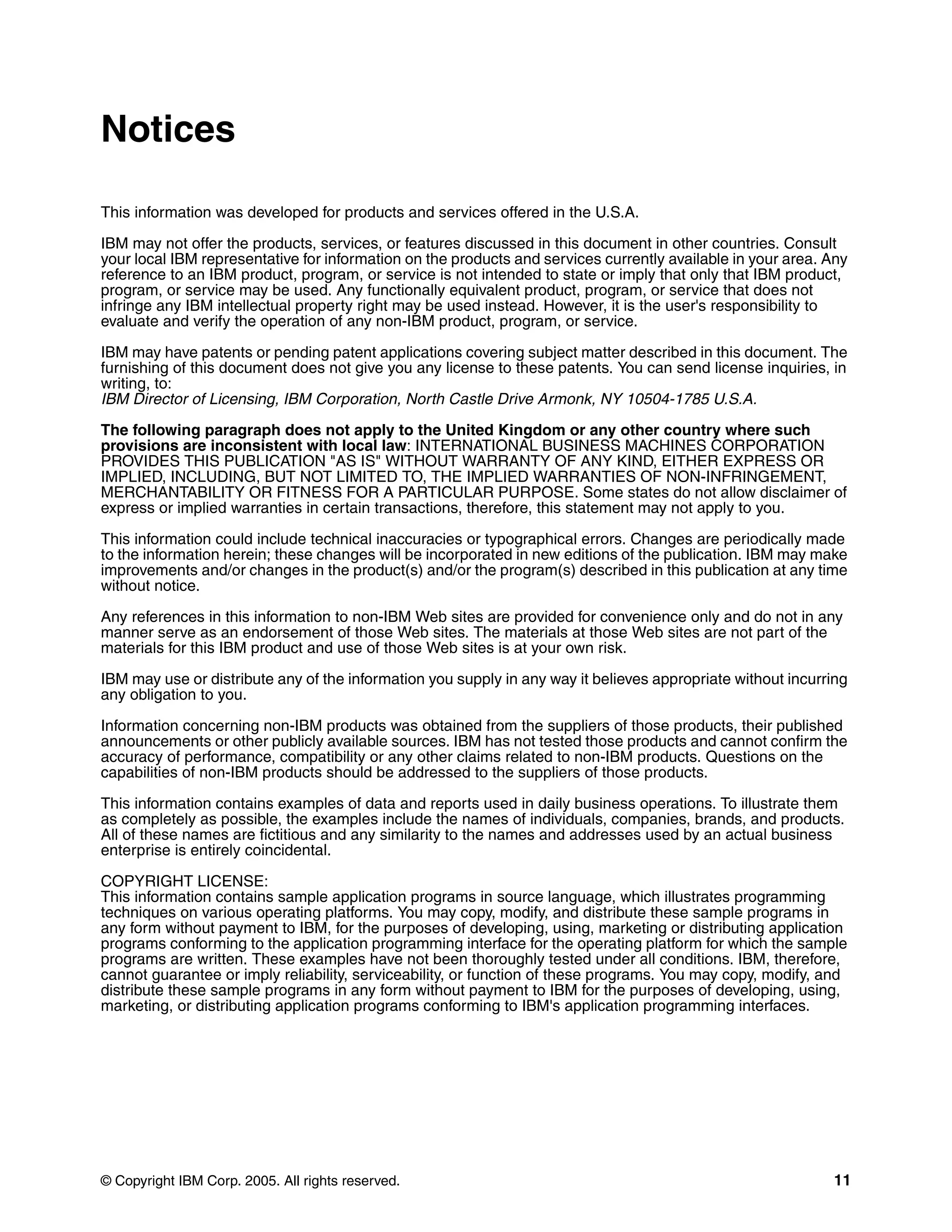 Notices

This information was developed for products and services offered in the U.S.A.

IBM may not offer the products, services, or features discussed in this document in other countries. Consult
your local IBM representative for information on the products and services currently available in your area. Any
reference to an IBM product, program, or service is not intended to state or imply that only that IBM product,
program, or service may be used. Any functionally equivalent product, program, or service that does not
infringe any IBM intellectual property right may be used instead. However, it is the user's responsibility to
evaluate and verify the operation of any non-IBM product, program, or service.

IBM may have patents or pending patent applications covering subject matter described in this document. The
furnishing of this document does not give you any license to these patents. You can send license inquiries, in
writing, to:
IBM Director of Licensing, IBM Corporation, North Castle Drive Armonk, NY 10504-1785 U.S.A.

The following paragraph does not apply to the United Kingdom or any other country where such
provisions are inconsistent with local law: INTERNATIONAL BUSINESS MACHINES CORPORATION
PROVIDES THIS PUBLICATION "AS IS" WITHOUT WARRANTY OF ANY KIND, EITHER EXPRESS OR
IMPLIED, INCLUDING, BUT NOT LIMITED TO, THE IMPLIED WARRANTIES OF NON-INFRINGEMENT,
MERCHANTABILITY OR FITNESS FOR A PARTICULAR PURPOSE. Some states do not allow disclaimer of
express or implied warranties in certain transactions, therefore, this statement may not apply to you.

This information could include technical inaccuracies or typographical errors. Changes are periodically made
to the information herein; these changes will be incorporated in new editions of the publication. IBM may make
improvements and/or changes in the product(s) and/or the program(s) described in this publication at any time
without notice.

Any references in this information to non-IBM Web sites are provided for convenience only and do not in any
manner serve as an endorsement of those Web sites. The materials at those Web sites are not part of the
materials for this IBM product and use of those Web sites is at your own risk.

IBM may use or distribute any of the information you supply in any way it believes appropriate without incurring
any obligation to you.

Information concerning non-IBM products was obtained from the suppliers of those products, their published
announcements or other publicly available sources. IBM has not tested those products and cannot confirm the
accuracy of performance, compatibility or any other claims related to non-IBM products. Questions on the
capabilities of non-IBM products should be addressed to the suppliers of those products.

This information contains examples of data and reports used in daily business operations. To illustrate them
as completely as possible, the examples include the names of individuals, companies, brands, and products.
All of these names are fictitious and any similarity to the names and addresses used by an actual business
enterprise is entirely coincidental.

COPYRIGHT LICENSE:
This information contains sample application programs in source language, which illustrates programming
techniques on various operating platforms. You may copy, modify, and distribute these sample programs in
any form without payment to IBM, for the purposes of developing, using, marketing or distributing application
programs conforming to the application programming interface for the operating platform for which the sample
programs are written. These examples have not been thoroughly tested under all conditions. IBM, therefore,
cannot guarantee or imply reliability, serviceability, or function of these programs. You may copy, modify, and
distribute these sample programs in any form without payment to IBM for the purposes of developing, using,
marketing, or distributing application programs conforming to IBM's application programming interfaces.




© Copyright IBM Corp. 2005. All rights reserved.                                                             11
 