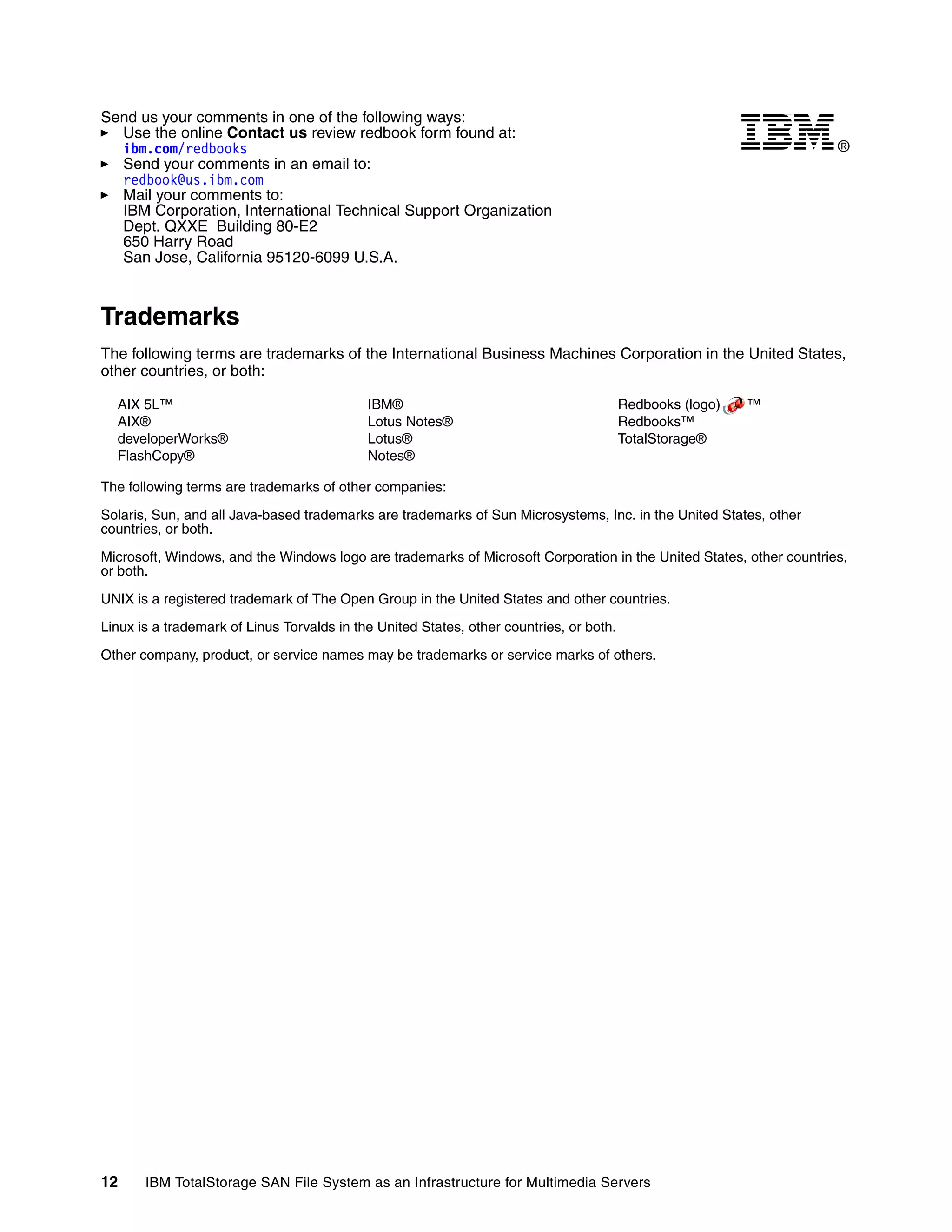 Send us your comments in one of the following ways:
  Use the online Contact us review redbook form found at:
  ibm.com/redbooks                                                                                                   ®
  Send your comments in an email to:
  redbook@us.ibm.com
  Mail your comments to:
  IBM Corporation, International Technical Support Organization
  Dept. QXXE Building 80-E2
  650 Harry Road
  San Jose, California 95120-6099 U.S.A.



Trademarks
The following terms are trademarks of the International Business Machines Corporation in the United States,
other countries, or both:

  AIX 5L™                                   IBM®                                         Redbooks (logo)   ™
  AIX®                                      Lotus Notes®                                 Redbooks™
  developerWorks®                           Lotus®                                       TotalStorage®
  FlashCopy®                                Notes®

The following terms are trademarks of other companies:

Solaris, Sun, and all Java-based trademarks are trademarks of Sun Microsystems, Inc. in the United States, other
countries, or both.

Microsoft, Windows, and the Windows logo are trademarks of Microsoft Corporation in the United States, other countries,
or both.

UNIX is a registered trademark of The Open Group in the United States and other countries.

Linux is a trademark of Linus Torvalds in the United States, other countries, or both.

Other company, product, or service names may be trademarks or service marks of others.




12     IBM TotalStorage SAN File System as an Infrastructure for Multimedia Servers
 