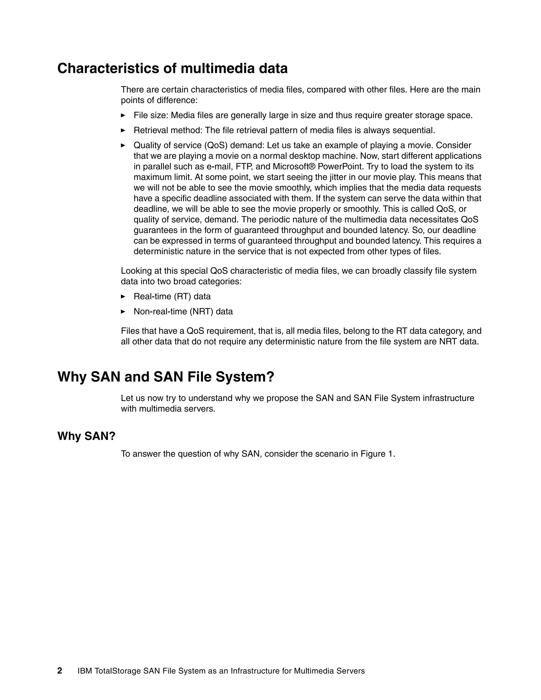 Characteristics of multimedia data
               There are certain characteristics of media files, compared with other files. Here are the main
               points of difference:
                  File size: Media files are generally large in size and thus require greater storage space.
                  Retrieval method: The file retrieval pattern of media files is always sequential.
                  Quality of service (QoS) demand: Let us take an example of playing a movie. Consider
                  that we are playing a movie on a normal desktop machine. Now, start different applications
                  in parallel such as e-mail, FTP, and Microsoft® PowerPoint. Try to load the system to its
                  maximum limit. At some point, we start seeing the jitter in our movie play. This means that
                  we will not be able to see the movie smoothly, which implies that the media data requests
                  have a specific deadline associated with them. If the system can serve the data within that
                  deadline, we will be able to see the movie properly or smoothly. This is called QoS, or
                  quality of service, demand. The periodic nature of the multimedia data necessitates QoS
                  guarantees in the form of guaranteed throughput and bounded latency. So, our deadline
                  can be expressed in terms of guaranteed throughput and bounded latency. This requires a
                  deterministic nature in the service that is not expected from other types of files.

               Looking at this special QoS characteristic of media files, we can broadly classify file system
               data into two broad categories:
                  Real-time (RT) data
                  Non-real-time (NRT) data

               Files that have a QoS requirement, that is, all media files, belong to the RT data category, and
               all other data that do not require any deterministic nature from the file system are NRT data.



Why SAN and SAN File System?
               Let us now try to understand why we propose the SAN and SAN File System infrastructure
               with multimedia servers.


Why SAN?
               To answer the question of why SAN, consider the scenario in Figure 1.




2   IBM TotalStorage SAN File System as an Infrastructure for Multimedia Servers
 