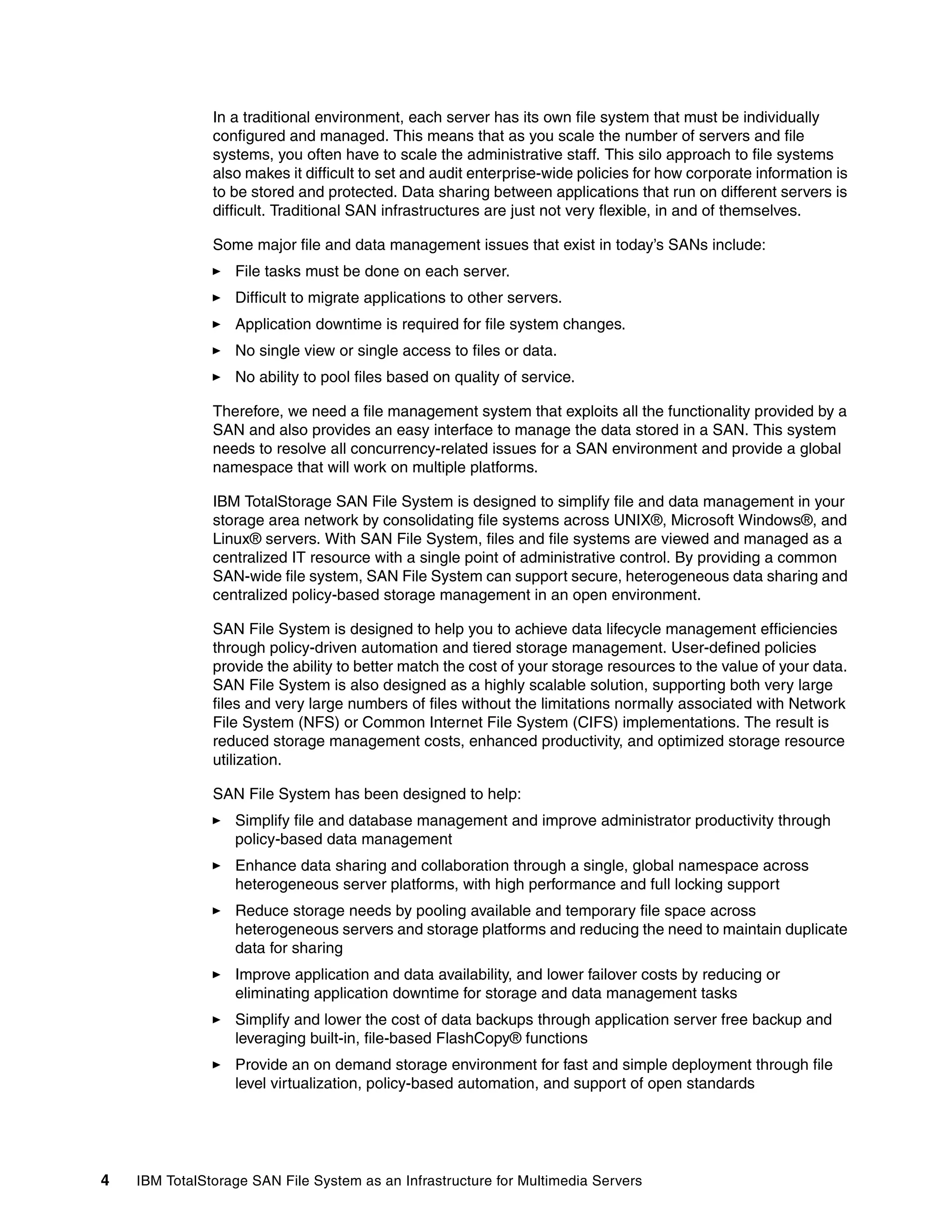 In a traditional environment, each server has its own file system that must be individually
               configured and managed. This means that as you scale the number of servers and file
               systems, you often have to scale the administrative staff. This silo approach to file systems
               also makes it difficult to set and audit enterprise-wide policies for how corporate information is
               to be stored and protected. Data sharing between applications that run on different servers is
               difficult. Traditional SAN infrastructures are just not very flexible, in and of themselves.

               Some major file and data management issues that exist in today’s SANs include:
                  File tasks must be done on each server.
                  Difficult to migrate applications to other servers.
                  Application downtime is required for file system changes.
                  No single view or single access to files or data.
                  No ability to pool files based on quality of service.

               Therefore, we need a file management system that exploits all the functionality provided by a
               SAN and also provides an easy interface to manage the data stored in a SAN. This system
               needs to resolve all concurrency-related issues for a SAN environment and provide a global
               namespace that will work on multiple platforms.

               IBM TotalStorage SAN File System is designed to simplify file and data management in your
               storage area network by consolidating file systems across UNIX®, Microsoft Windows®, and
               Linux® servers. With SAN File System, files and file systems are viewed and managed as a
               centralized IT resource with a single point of administrative control. By providing a common
               SAN-wide file system, SAN File System can support secure, heterogeneous data sharing and
               centralized policy-based storage management in an open environment.

               SAN File System is designed to help you to achieve data lifecycle management efficiencies
               through policy-driven automation and tiered storage management. User-defined policies
               provide the ability to better match the cost of your storage resources to the value of your data.
               SAN File System is also designed as a highly scalable solution, supporting both very large
               files and very large numbers of files without the limitations normally associated with Network
               File System (NFS) or Common Internet File System (CIFS) implementations. The result is
               reduced storage management costs, enhanced productivity, and optimized storage resource
               utilization.

               SAN File System has been designed to help:
                  Simplify file and database management and improve administrator productivity through
                  policy-based data management
                  Enhance data sharing and collaboration through a single, global namespace across
                  heterogeneous server platforms, with high performance and full locking support
                  Reduce storage needs by pooling available and temporary file space across
                  heterogeneous servers and storage platforms and reducing the need to maintain duplicate
                  data for sharing
                  Improve application and data availability, and lower failover costs by reducing or
                  eliminating application downtime for storage and data management tasks
                  Simplify and lower the cost of data backups through application server free backup and
                  leveraging built-in, file-based FlashCopy® functions
                  Provide an on demand storage environment for fast and simple deployment through file
                  level virtualization, policy-based automation, and support of open standards




4   IBM TotalStorage SAN File System as an Infrastructure for Multimedia Servers
 
