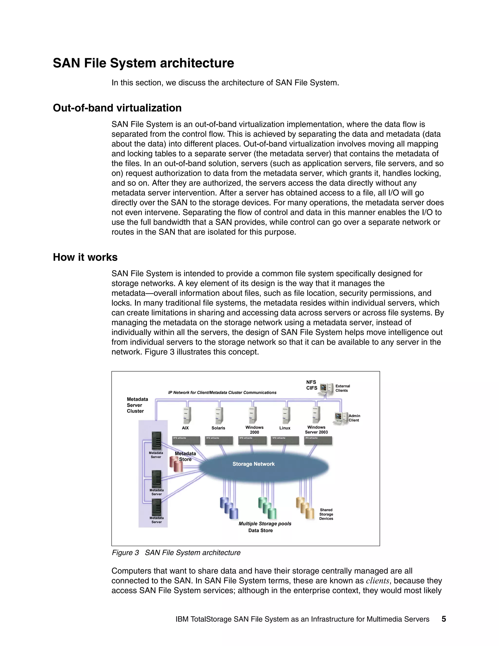 SAN File System architecture
           In this section, we discuss the architecture of SAN File System.


Out-of-band virtualization
           SAN File System is an out-of-band virtualization implementation, where the data flow is
           separated from the control flow. This is achieved by separating the data and metadata (data
           about the data) into different places. Out-of-band virtualization involves moving all mapping
           and locking tables to a separate server (the metadata server) that contains the metadata of
           the files. In an out-of-band solution, servers (such as application servers, file servers, and so
           on) request authorization to data from the metadata server, which grants it, handles locking,
           and so on. After they are authorized, the servers access the data directly without any
           metadata server intervention. After a server has obtained access to a file, all I/O will go
           directly over the SAN to the storage devices. For many operations, the metadata server does
           not even intervene. Separating the flow of control and data in this manner enables the I/O to
           use the full bandwidth that a SAN provides, while control can go over a separate network or
           routes in the SAN that are isolated for this purpose.


How it works
           SAN File System is intended to provide a common file system specifically designed for
           storage networks. A key element of its design is the way that it manages the
           metadata—overall information about files, such as file location, security permissions, and
           locks. In many traditional file systems, the metadata resides within individual servers, which
           can create limitations in sharing and accessing data across servers or across file systems. By
           managing the metadata on the storage network using a metadata server, instead of
           individually within all the servers, the design of SAN File System helps move intelligence out
           from individual servers to the storage network so that it can be available to any server in the
           network. Figure 3 illustrates this concept.


                                                                                                      NFS
                                                                                                                              External
                                                                                                      CIFS                    Clients
                                     IP Network for Client/Metadata Cluster Communications
               Metadata
               Server
               Cluster
                                                                                                                                     Admin
                                                                                                                                     Client

                                              AIX          Solaris          Windows          Linux     Windows
                                                                              2000                    Server 2003
                                       VFS w/Cache     VFS w/Cache     VFS w/Cache      VFS w/Cache   IFS w/Cache




                          Metadata      Metadata
                           Server
                                         Store
                                                                     Storage Network



                          Metadata
                           Server



                                                                                                                    Shared
                                                                                                                    Storage
                          Metadata                                                                                  Devices
                           Server
                                                                       Multiple Storage pools
                                                                           Data Store



           Figure 3 SAN File System architecture

           Computers that want to share data and have their storage centrally managed are all
           connected to the SAN. In SAN File System terms, these are known as clients, because they
           access SAN File System services; although in the enterprise context, they would most likely


                                         IBM TotalStorage SAN File System as an Infrastructure for Multimedia Servers                         5
 