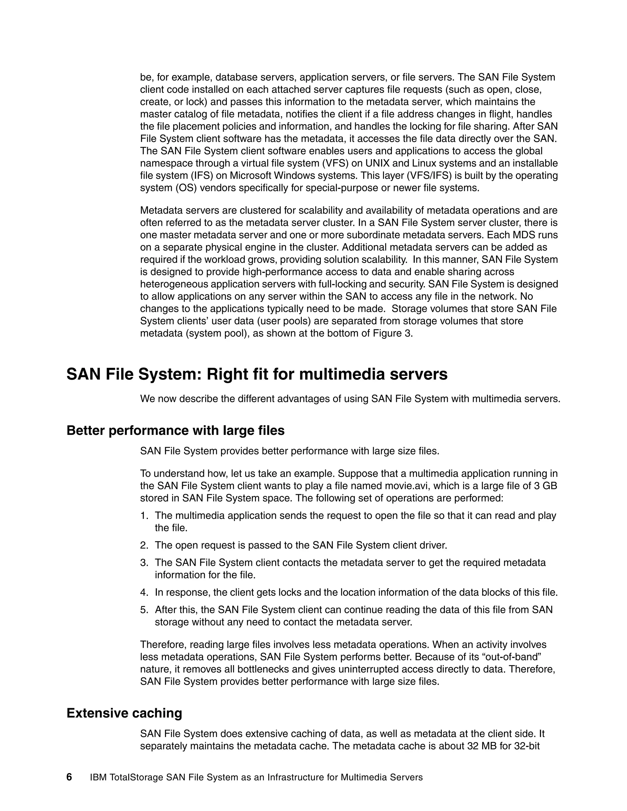be, for example, database servers, application servers, or file servers. The SAN File System
               client code installed on each attached server captures file requests (such as open, close,
               create, or lock) and passes this information to the metadata server, which maintains the
               master catalog of file metadata, notifies the client if a file address changes in flight, handles
               the file placement policies and information, and handles the locking for file sharing. After SAN
               File System client software has the metadata, it accesses the file data directly over the SAN.
               The SAN File System client software enables users and applications to access the global
               namespace through a virtual file system (VFS) on UNIX and Linux systems and an installable
               file system (IFS) on Microsoft Windows systems. This layer (VFS/IFS) is built by the operating
               system (OS) vendors specifically for special-purpose or newer file systems.

               Metadata servers are clustered for scalability and availability of metadata operations and are
               often referred to as the metadata server cluster. In a SAN File System server cluster, there is
               one master metadata server and one or more subordinate metadata servers. Each MDS runs
               on a separate physical engine in the cluster. Additional metadata servers can be added as
               required if the workload grows, providing solution scalability. In this manner, SAN File System
               is designed to provide high-performance access to data and enable sharing across
               heterogeneous application servers with full-locking and security. SAN File System is designed
               to allow applications on any server within the SAN to access any file in the network. No
               changes to the applications typically need to be made. Storage volumes that store SAN File
               System clients’ user data (user pools) are separated from storage volumes that store
               metadata (system pool), as shown at the bottom of Figure 3.



SAN File System: Right fit for multimedia servers
               We now describe the different advantages of using SAN File System with multimedia servers.


Better performance with large files
               SAN File System provides better performance with large size files.

               To understand how, let us take an example. Suppose that a multimedia application running in
               the SAN File System client wants to play a file named movie.avi, which is a large file of 3 GB
               stored in SAN File System space. The following set of operations are performed:
               1. The multimedia application sends the request to open the file so that it can read and play
                  the file.
               2. The open request is passed to the SAN File System client driver.
               3. The SAN File System client contacts the metadata server to get the required metadata
                  information for the file.
               4. In response, the client gets locks and the location information of the data blocks of this file.
               5. After this, the SAN File System client can continue reading the data of this file from SAN
                  storage without any need to contact the metadata server.

               Therefore, reading large files involves less metadata operations. When an activity involves
               less metadata operations, SAN File System performs better. Because of its “out-of-band”
               nature, it removes all bottlenecks and gives uninterrupted access directly to data. Therefore,
               SAN File System provides better performance with large size files.


Extensive caching
               SAN File System does extensive caching of data, as well as metadata at the client side. It
               separately maintains the metadata cache. The metadata cache is about 32 MB for 32-bit


6   IBM TotalStorage SAN File System as an Infrastructure for Multimedia Servers
 