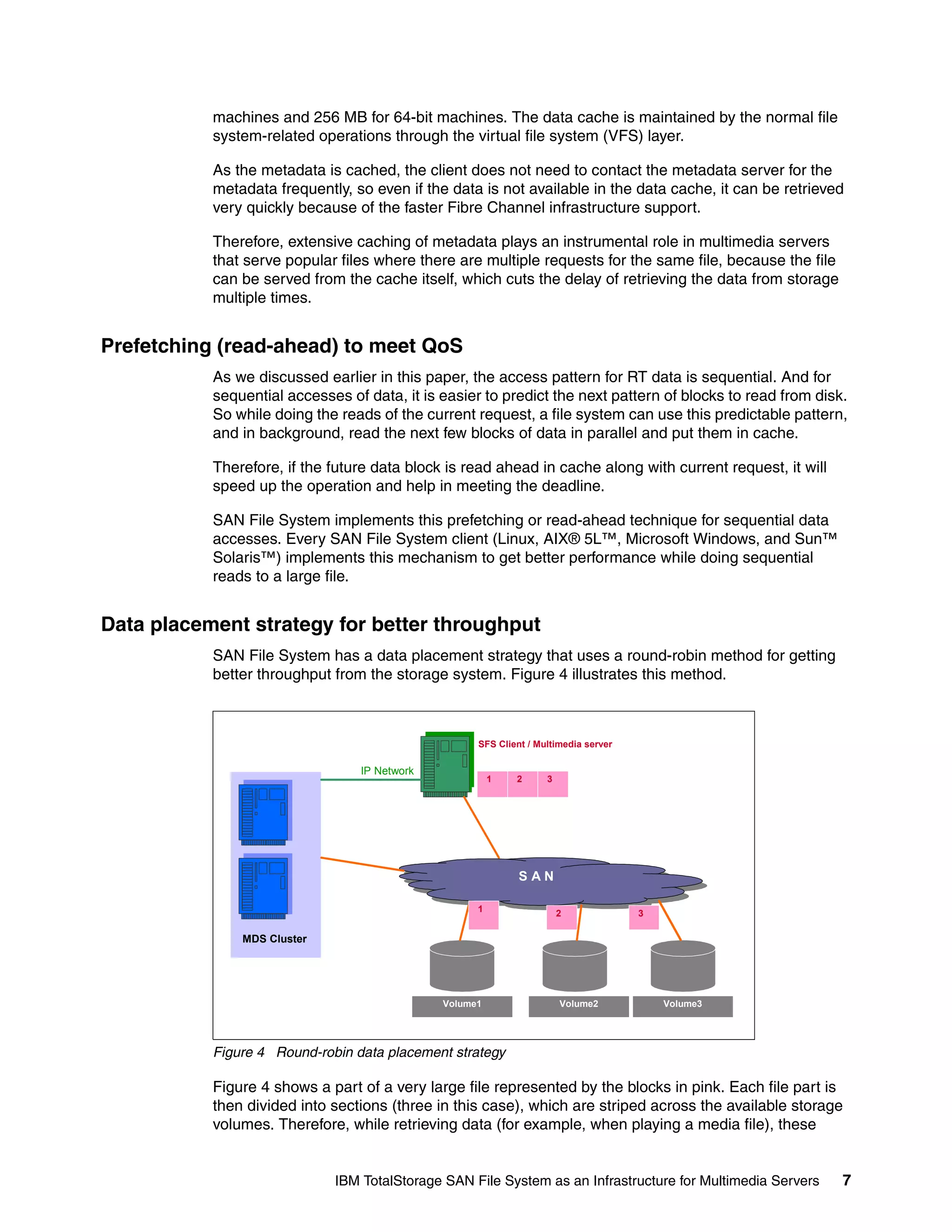 machines and 256 MB for 64-bit machines. The data cache is maintained by the normal file
           system-related operations through the virtual file system (VFS) layer.

           As the metadata is cached, the client does not need to contact the metadata server for the
           metadata frequently, so even if the data is not available in the data cache, it can be retrieved
           very quickly because of the faster Fibre Channel infrastructure support.

           Therefore, extensive caching of metadata plays an instrumental role in multimedia servers
           that serve popular files where there are multiple requests for the same file, because the file
           can be served from the cache itself, which cuts the delay of retrieving the data from storage
           multiple times.


Prefetching (read-ahead) to meet QoS
           As we discussed earlier in this paper, the access pattern for RT data is sequential. And for
           sequential accesses of data, it is easier to predict the next pattern of blocks to read from disk.
           So while doing the reads of the current request, a file system can use this predictable pattern,
           and in background, read the next few blocks of data in parallel and put them in cache.

           Therefore, if the future data block is read ahead in cache along with current request, it will
           speed up the operation and help in meeting the deadline.

           SAN File System implements this prefetching or read-ahead technique for sequential data
           accesses. Every SAN File System client (Linux, AIX® 5L™, Microsoft Windows, and Sun™
           Solaris™) implements this mechanism to get better performance while doing sequential
           reads to a large file.


Data placement strategy for better throughput
           SAN File System has a data placement strategy that uses a round-robin method for getting
           better throughput from the storage system. Figure 4 illustrates this method.



                                                    SFS Client / Multimedia server

                                 IP Network
                                                        1   2      3




                                                             SAN

                                                    1                  2             3

               MDS Cluster




                                              Volume1                  Volume2           Volume3




           Figure 4 Round-robin data placement strategy

           Figure 4 shows a part of a very large file represented by the blocks in pink. Each file part is
           then divided into sections (three in this case), which are striped across the available storage
           volumes. Therefore, while retrieving data (for example, when playing a media file), these


                             IBM TotalStorage SAN File System as an Infrastructure for Multimedia Servers   7
 