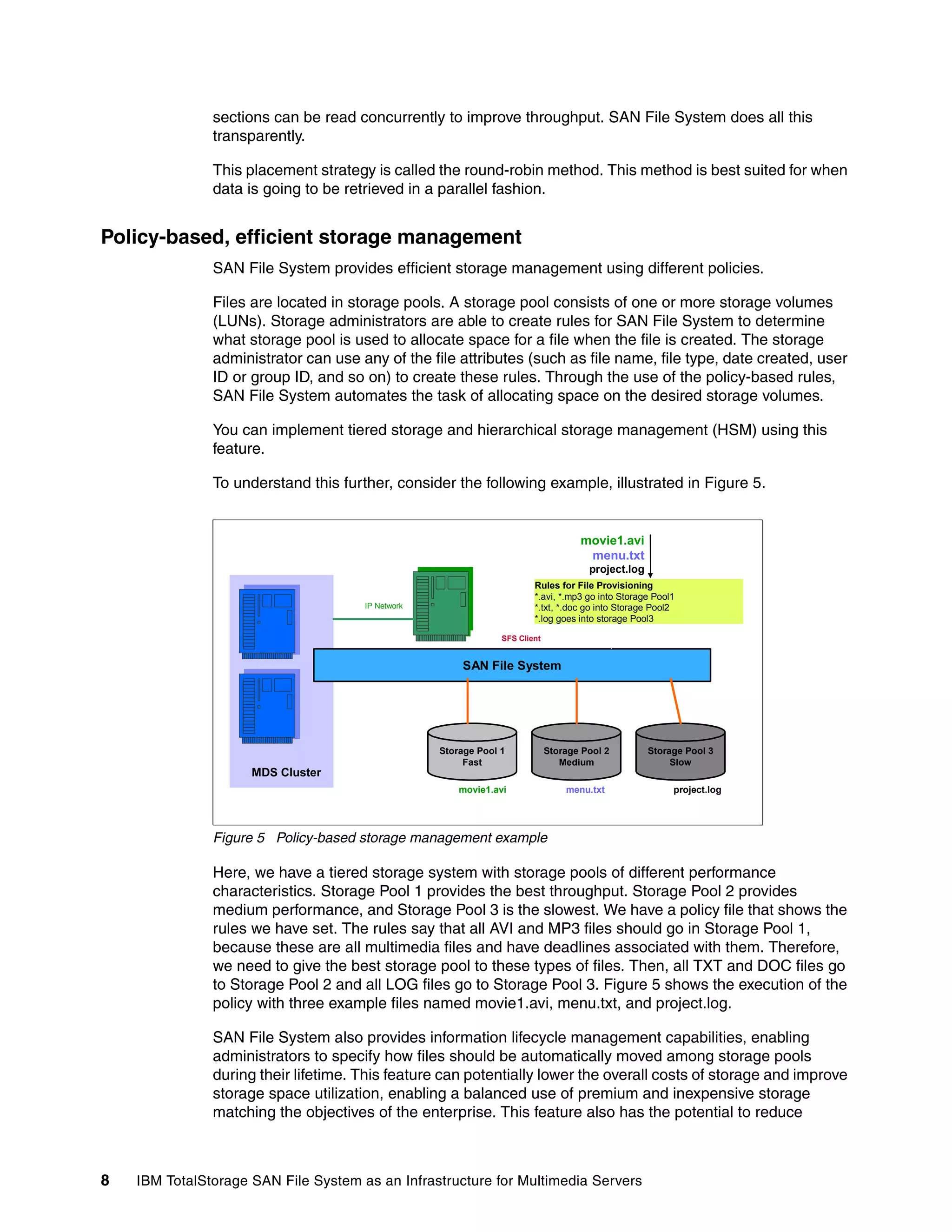 sections can be read concurrently to improve throughput. SAN File System does all this
               transparently.

               This placement strategy is called the round-robin method. This method is best suited for when
               data is going to be retrieved in a parallel fashion.


Policy-based, efficient storage management
               SAN File System provides efficient storage management using different policies.

               Files are located in storage pools. A storage pool consists of one or more storage volumes
               (LUNs). Storage administrators are able to create rules for SAN File System to determine
               what storage pool is used to allocate space for a file when the file is created. The storage
               administrator can use any of the file attributes (such as file name, file type, date created, user
               ID or group ID, and so on) to create these rules. Through the use of the policy-based rules,
               SAN File System automates the task of allocating space on the desired storage volumes.

               You can implement tiered storage and hierarchical storage management (HSM) using this
               feature.

               To understand this further, consider the following example, illustrated in Figure 5.


                                                                                    movie1.avi
                                                                                     menu.txt
                                                                                      project.log
                                                                        Rules for File Provisioning
                                                                        *.avi, *.mp3 go into Storage Pool1
                                      IP Network                        *.txt, *.doc go into Storage Pool2
                                                                        *.log goes into storage Pool3

                                                                SFS Client


                                                       SAN File System




                                                   Storage Pool 1            Storage Pool 2         Storage Pool 3
                                                        Fast                    Medium                   Slow
                     MDS Cluster
                                                       movie1.avi                menu.txt                project.log




               Figure 5 Policy-based storage management example

               Here, we have a tiered storage system with storage pools of different performance
               characteristics. Storage Pool 1 provides the best throughput. Storage Pool 2 provides
               medium performance, and Storage Pool 3 is the slowest. We have a policy file that shows the
               rules we have set. The rules say that all AVI and MP3 files should go in Storage Pool 1,
               because these are all multimedia files and have deadlines associated with them. Therefore,
               we need to give the best storage pool to these types of files. Then, all TXT and DOC files go
               to Storage Pool 2 and all LOG files go to Storage Pool 3. Figure 5 shows the execution of the
               policy with three example files named movie1.avi, menu.txt, and project.log.

               SAN File System also provides information lifecycle management capabilities, enabling
               administrators to specify how files should be automatically moved among storage pools
               during their lifetime. This feature can potentially lower the overall costs of storage and improve
               storage space utilization, enabling a balanced use of premium and inexpensive storage
               matching the objectives of the enterprise. This feature also has the potential to reduce



8   IBM TotalStorage SAN File System as an Infrastructure for Multimedia Servers
 