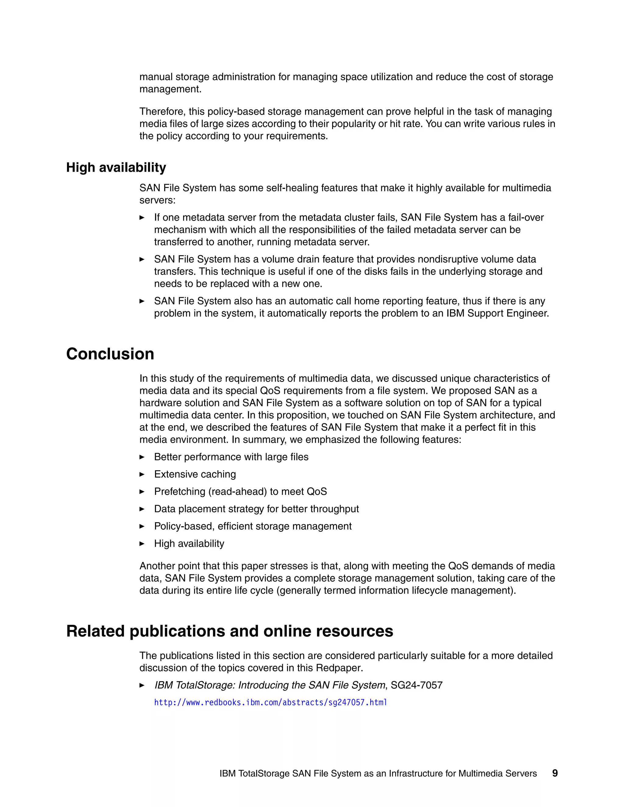manual storage administration for managing space utilization and reduce the cost of storage
            management.

            Therefore, this policy-based storage management can prove helpful in the task of managing
            media files of large sizes according to their popularity or hit rate. You can write various rules in
            the policy according to your requirements.


High availability
            SAN File System has some self-healing features that make it highly available for multimedia
            servers:
               If one metadata server from the metadata cluster fails, SAN File System has a fail-over
               mechanism with which all the responsibilities of the failed metadata server can be
               transferred to another, running metadata server.
               SAN File System has a volume drain feature that provides nondisruptive volume data
               transfers. This technique is useful if one of the disks fails in the underlying storage and
               needs to be replaced with a new one.
               SAN File System also has an automatic call home reporting feature, thus if there is any
               problem in the system, it automatically reports the problem to an IBM Support Engineer.



Conclusion
            In this study of the requirements of multimedia data, we discussed unique characteristics of
            media data and its special QoS requirements from a file system. We proposed SAN as a
            hardware solution and SAN File System as a software solution on top of SAN for a typical
            multimedia data center. In this proposition, we touched on SAN File System architecture, and
            at the end, we described the features of SAN File System that make it a perfect fit in this
            media environment. In summary, we emphasized the following features:
               Better performance with large files
               Extensive caching
               Prefetching (read-ahead) to meet QoS
               Data placement strategy for better throughput
               Policy-based, efficient storage management
               High availability

            Another point that this paper stresses is that, along with meeting the QoS demands of media
            data, SAN File System provides a complete storage management solution, taking care of the
            data during its entire life cycle (generally termed information lifecycle management).



Related publications and online resources
            The publications listed in this section are considered particularly suitable for a more detailed
            discussion of the topics covered in this Redpaper.
               IBM TotalStorage: Introducing the SAN File System, SG24-7057
               http://www.redbooks.ibm.com/abstracts/sg247057.html




                               IBM TotalStorage SAN File System as an Infrastructure for Multimedia Servers    9
 