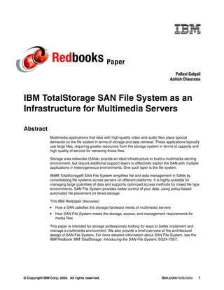 Redbooks Paper
                                                                                               Pallavi Galgali
                                                                                            Ashish Chaurasia



IBM TotalStorage SAN File System as an
Infrastructure for Multimedia Servers

Abstract
                Multimedia applications that deal with high-quality video and audio files place special
                demands on the file system in terms of storage and data retrieval. These applications typically
                use large files, requiring greater resources from the storage system in terms of capacity and
                high quality of service for retrieving those files.

                Storage area networks (SANs) provide an ideal infrastructure to build a multimedia serving
                environment, but require additional support layers to effectively exploit the SAN with multiple
                applications in heterogeneous environments. One such layer is the file system.

                IBM® TotalStorage® SAN File System simplifies file and data management in SANs by
                consolidating file systems across servers on different platforms. It is highly scalable for
                managing large quantities of data and supports optimized access methods for mixed file type
                environments. SAN File System provides better control of your data, using policy-based
                automated file placement on tiered storage.

                This IBM Redpaper discusses:
                   How a SAN satisfies the storage hardware needs of multimedia servers
                   How SAN File System meets the storage, access, and management requirements for
                   media files

                This paper is intended for storage professionals looking for ways to better implement and
                manage a multimedia environment. We also provide a brief overview of the architectural
                design of SAN File System. For more detailed information about SAN File System, see the
                IBM Redbook IBM TotalStorage: Introducing the SAN File System, SG24-7057.




© Copyright IBM Corp. 2005. All rights reserved.                                       ibm.com/redbooks       1
 