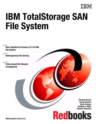 Front cover


IBM TotalStorage SAN
File System
New! Updated for Version 2.2.2 of SAN
File System

Heterogeneous file sharing


Policy-based file lifecycle
management




                                                       Charlotte Brooks
                                                        Huang Dachuan
                                                         Derek Jackson
                                                       Matthew A. Miller
                                                      Massimo Rosichini




ibm.com/redbooks
 