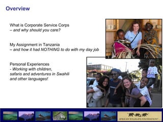 Overview

 What is Corporate Service Corps
 – and why should you care?


 My Assignment in Tanzania
 – and how it had NOTHING to do with my day job


 Personal Experiences
 - Working with children,
 safaris and adventures in Swahili
 and other languages!
 