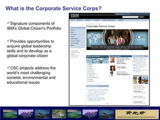 What is the Corporate Service Corps?

Signature components of
IBM's Global Citizen's Portfolio


Provides opportunities to
acquire global leadership
skills and to develop as a
global corporate citizen

CSC projects address the
world’s most challenging
societal, environmental and
educational issues
 