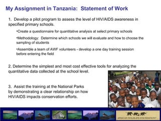 My Assignment in Tanzania: Statement of Work
1. Develop a pilot program to assess the level of HIV/AIDS awareness in
specified primary schools.
    •Create a questionnaire for quantitative analysis at select primary schools
    •Methodology: Determine which schools we will evaluate and how to choose the
    sampling of students
    •Assemble a team of AWF volunteers - develop a one day training session
    before entering the field


2. Determine the simplest and most cost effective tools for analyzing the
quantitative data collected at the school level.


3. Assist the training at the National Parks
by demonstrating a clear relationship on how
HIV/AIDS impacts conservation efforts.
 