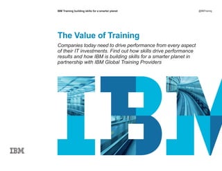 IBM Training building skills for a smarter planet @IBMTraining
The Value of Training
Companies today need to drive performance from every aspect
of their IT investments. Find out how skills drive performance
results and how IBM is building skills for a smarter planet in
partnership with IBM Global Training Providers
 