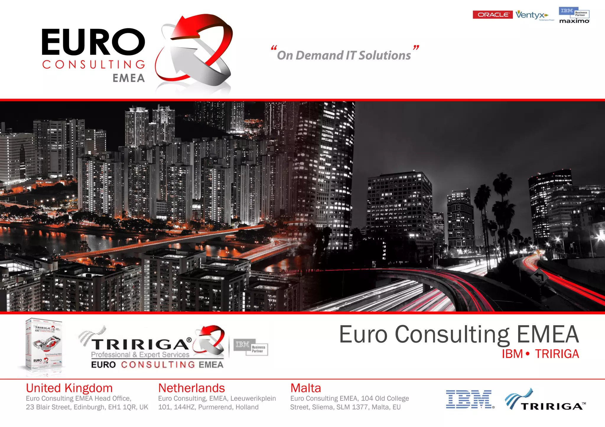 “On Demand IT Solutions”
Euro Consulting EMEA
IBM• TRIRIGA
United Kingdom
Euro Consulting EMEA Head Office,
23 Blair Street, Edinburgh, EH1 1QR, UK
Netherlands
Euro Consulting, EMEA, Leeuwerikplein
101, 144HZ, Purmerend, Holland
Malta
Euro Consulting EMEA, 104 Old College
Street, Sliema, SLM 1377, Malta, EU
 