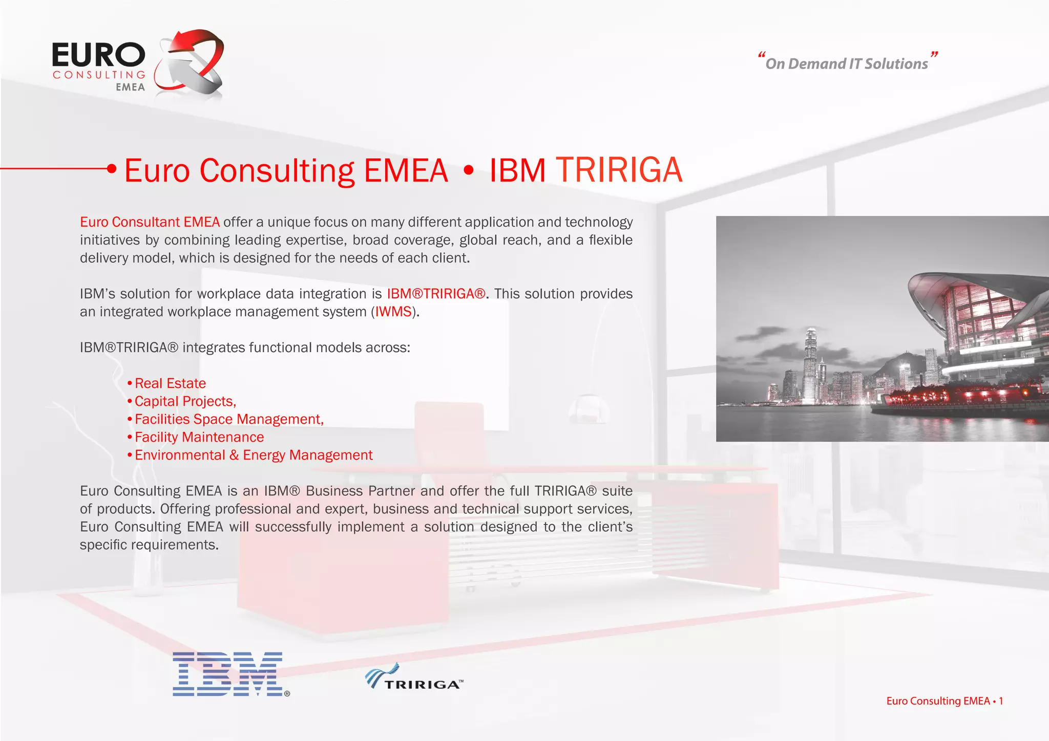 “On Demand IT Solutions”
Euro Consultant EMEA offer a unique focus on many different application and technology
initiatives by combining leading expertise, broad coverage, global reach, and a flexible
delivery model, which is designed for the needs of each client.
IBM’s solution for workplace data integration is IBM®TRIRIGA®. This solution provides
an integrated workplace management system (IWMS).
IBM®TRIRIGA® integrates functional models across:
	 •Real Estate
	 •Capital Projects,
	 •Facilities Space Management,
	 •Facility Maintenance
	 •Environmental & Energy Management
Euro Consulting EMEA is an IBM® Business Partner and offer the full TRIRIGA® suite
of products. Offering professional and expert, business and technical support services,
Euro Consulting EMEA will successfully implement a solution designed to the client’s
specific requirements.
Euro Consulting EMEA • IBM TRIRIGA
Euro Consulting EMEA • 1
 