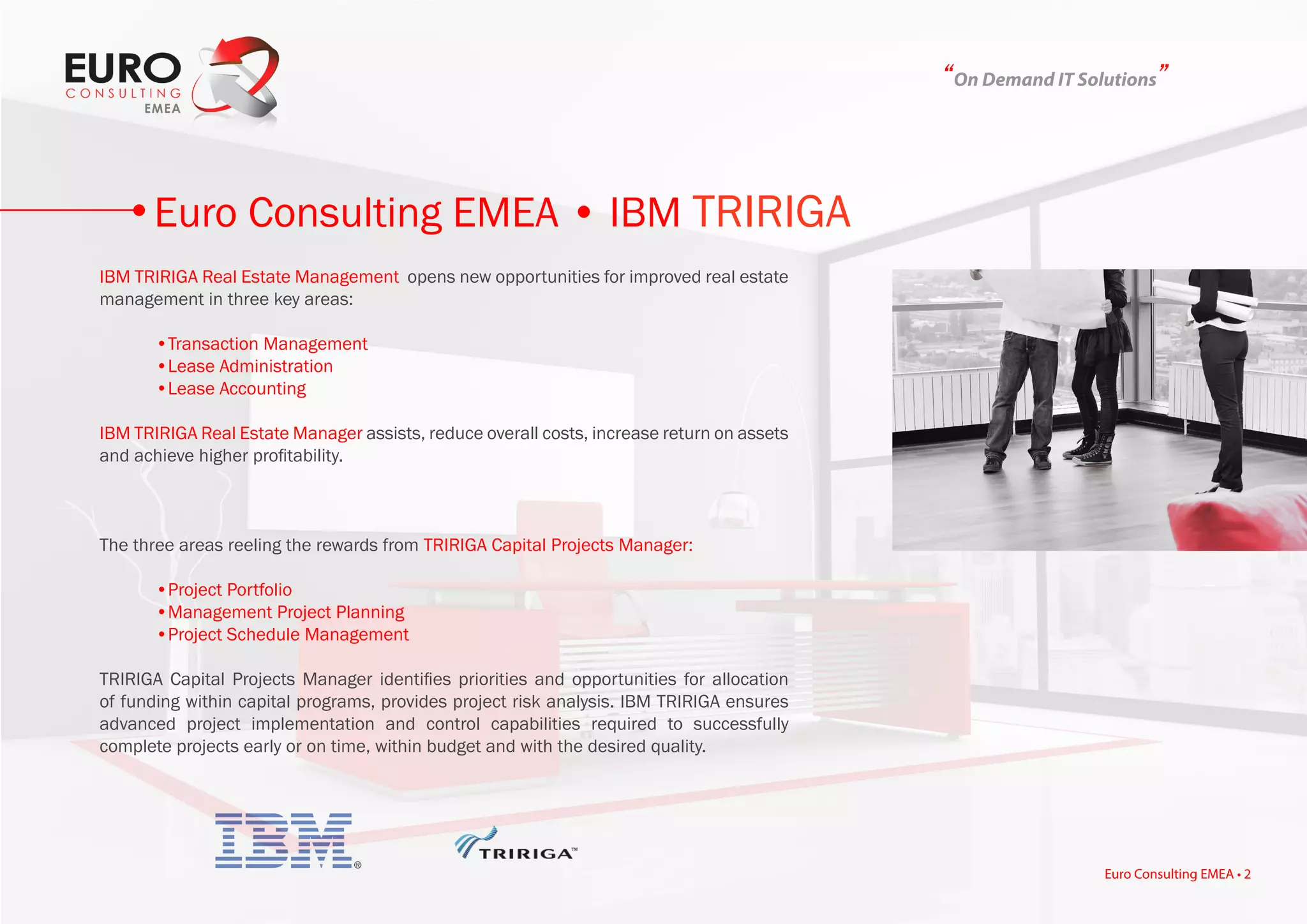 “On Demand IT Solutions”
IBM TRIRIGA Real Estate Management opens new opportunities for improved real estate
management in three key areas:
	 •Transaction Management
	 •Lease Administration
	 •Lease Accounting
IBM TRIRIGA Real Estate Manager assists, reduce overall costs, increase return on assets
and achieve higher profitability.
The three areas reeling the rewards from TRIRIGA Capital Projects Manager:
	 •Project Portfolio
	 •Management Project Planning
	 •Project Schedule Management
TRIRIGA Capital Projects Manager identifies priorities and opportunities for allocation
of funding within capital programs, provides project risk analysis. IBM TRIRIGA ensures
advanced project implementation and control capabilities required to successfully
complete projects early or on time, within budget and with the desired quality.
Euro Consulting EMEA • IBM TRIRIGA
Euro Consulting EMEA • 2
 