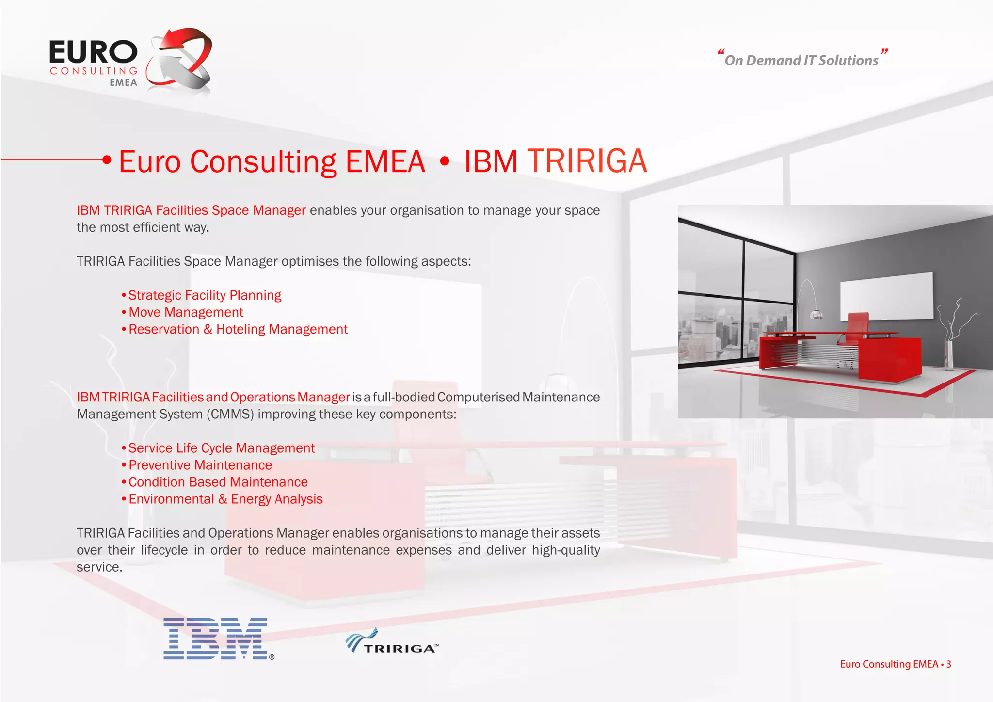 “On Demand IT Solutions”
IBM TRIRIGA Facilities Space Manager enables your organisation to manage your space
the most efficient way.
TRIRIGA Facilities Space Manager optimises the following aspects:
	 •Strategic Facility Planning
	 •Move Management
	 •Reservation & Hoteling Management
IBMTRIRIGAFacilitiesandOperationsManagerisafull-bodiedComputerisedMaintenance
Management System (CMMS) improving these key components:
	 •Service Life Cycle Management
	 •Preventive Maintenance
	 •Condition Based Maintenance
	 •Environmental & Energy Analysis
TRIRIGA Facilities and Operations Manager enables organisations to manage their assets
over their lifecycle in order to reduce maintenance expenses and deliver high-quality
service.
Euro Consulting EMEA • IBM TRIRIGA
Euro Consulting EMEA • 3
 