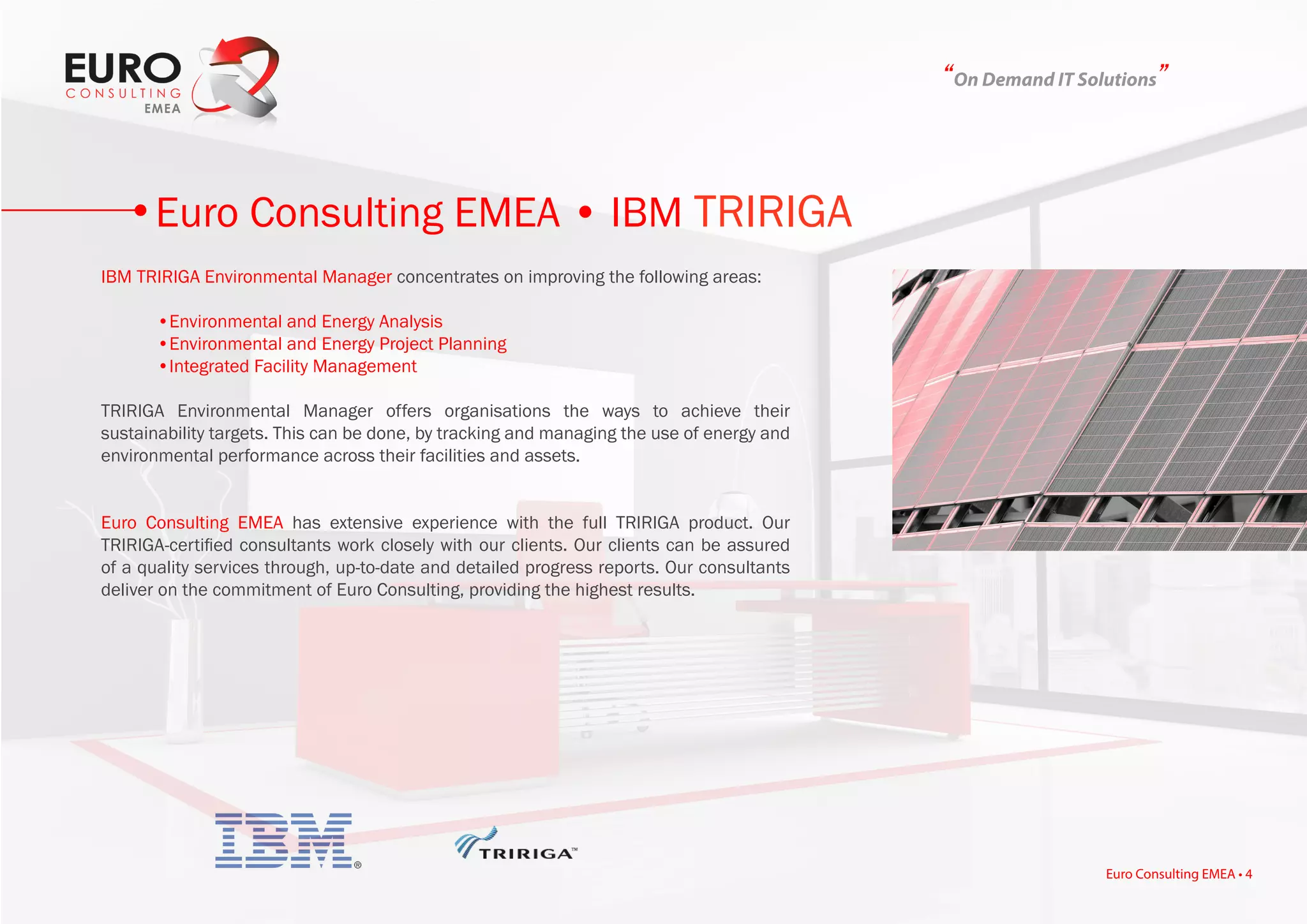“On Demand IT Solutions”
IBM TRIRIGA Environmental Manager concentrates on improving the following areas:
	 •Environmental and Energy Analysis
	 •Environmental and Energy Project Planning
	 •Integrated Facility Management
TRIRIGA Environmental Manager offers organisations the ways to achieve their
sustainability targets. This can be done, by tracking and managing the use of energy and
environmental performance across their facilities and assets.
Euro Consulting EMEA has extensive experience with the full TRIRIGA product. Our
TRIRIGA-certified consultants work closely with our clients. Our clients can be assured
of a quality services through, up-to-date and detailed progress reports. Our consultants
deliver on the commitment of Euro Consulting, providing the highest results.
Euro Consulting EMEA • IBM TRIRIGA
Euro Consulting EMEA • 4
 