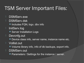 TSM Server Important Files:
 DSMServ.exe
 DSMServ.dsk
Includes FQN, logv, dbv info
 InitServ.log
Server Installation Logs
 Devcnfg.out
Device class info, server name, instance name etc.
 Vollist.out
Volume library info, info of db backups, export info.
 DSMServ.out
Parameters / Settings for the instance / server.
 