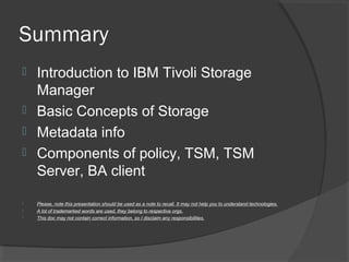 Summary
 Introduction to IBM Tivoli Storage
Manager
 Basic Concepts of Storage
 Metadata info
 Components of policy, TSM, TSM
Server, BA client
 Please, note this presentation should be used as a note to recall. It may not help you to understand technologies.
 A lot of trademarked words are used, they belong to respective orgs.
 This doc may not contain correct information, so I disclaim any responsibilities.
 