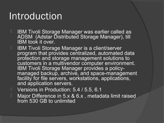 Introduction
 IBM Tivoli Storage Manager was earlier called as
ADSM (Adstar Distributed Storage Manager), till
IBM took it over.
 IBM Tivoli Storage Manager is a client/server
program that provides centralized, automated data
protection and storage management solutions to
customers in a multivendor computer environment.
IBM Tivoli Storage Manager provides a policy-
managed backup, archive, and space-management
facility for file servers, workstations, applications,
and application servers.
 Versions in Production: 5.4 / 5.5, 6.1
 Major Difference in 5.x & 6.x , metadata limit raised
from 530 GB to unlimited
 