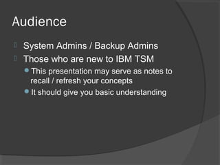 Audience
 System Admins / Backup Admins
 Those who are new to IBM TSM
This presentation may serve as notes to
recall / refresh your concepts
It should give you basic understanding
 