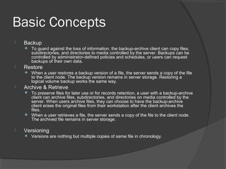 Basic Concepts
 Backup
 To guard against the loss of information, the backup-archive client can copy files,
subdirectories, and directories to media controlled by the server. Backups can be
controlled by administrator-defined policies and schedules, or users can request
backups of their own data.
 Restore
 When a user restores a backup version of a file, the server sends a copy of the file
to the client node. The backup version remains in server storage. Restoring a
logical volume backup works the same way.
 Archive & Retrieve
 To preserve files for later use or for records retention, a user with a backup-archive
client can archive files, subdirectories, and directories on media controlled by the
server. When users archive files, they can choose to have the backup-archive
client erase the original files from their workstation after the client archives the
files.
 When a user retrieves a file, the server sends a copy of the file to the client node.
The archived file remains in server storage.
 Versioning
 Versions are nothing but multiple copies of same file in chronology.
 
