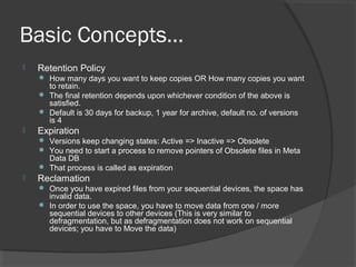 Basic Concepts…
 Retention Policy
 How many days you want to keep copies OR How many copies you want
to retain.
 The final retention depends upon whichever condition of the above is
satisfied.
 Default is 30 days for backup, 1 year for archive, default no. of versions
is 4
 Expiration
 Versions keep changing states: Active => Inactive => Obsolete
 You need to start a process to remove pointers of Obsolete files in Meta
Data DB
 That process is called as expiration
 Reclamation
 Once you have expired files from your sequential devices, the space has
invalid data.
 In order to use the space, you have to move data from one / more
sequential devices to other devices (This is very similar to
defragmentation, but as defragmentation does not work on sequential
devices; you have to Move the data)
 
