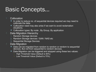 Basic Concepts…
 Collocation
 In order to reduce no. of sequential devices required we may need to
collocate the data.
 Collocation need may also arise if we want to avoid reclamation
situations.
 Collocation types: By node , By Group, By application
 Data Migration Hierarchy
1. Random Storage devices
2. Random Storage devices / SAN / NAS etc
3. Sequential Storage Devices
 Data Migration
 Data can be migrated from random to random or random to sequential
devices. But not from sequential to random devices.
 Data Migration can be triggered and stopped using these two values:
○ High Threshold Value (Default is 90%)
○ Low Threshold Value (Default is 70%)
 