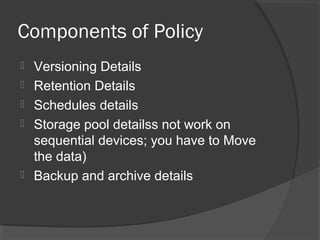 Components of Policy
 Versioning Details
 Retention Details
 Schedules details
 Storage pool detailss not work on
sequential devices; you have to Move
the data)
 Backup and archive details
 
