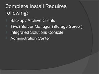 Complete Install Requires
following:
 Backup / Archive Clients
 Tivoli Server Manager (Storage Server)
 Integrated Solutions Console
 Administration Center
 