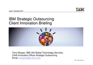 Issue 3 - November 2011




IBM Strategic Outsourcing
Client Innovation Briefing




    Tony Morgan, IBM UKI Global Technology Services,
    Chief Innovation Officer Strategic Outsourcing
    Email: morgant@uk.ibm.com
                                                       © 2011 IBM Corporation
 