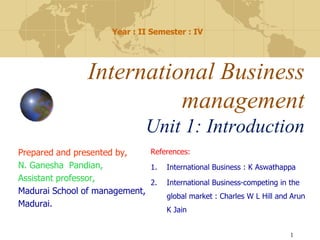 References:
1. International Business : K Aswathappa
2. International Business-competing in the
global market : Charles W L Hill and Arun
K Jain
International Business
management
Unit 1: Introduction
Year : II Semester : IV
1
Prepared and presented by,
N. Ganesha Pandian,
Assistant professor,
Madurai School of management,
Madurai.
 
